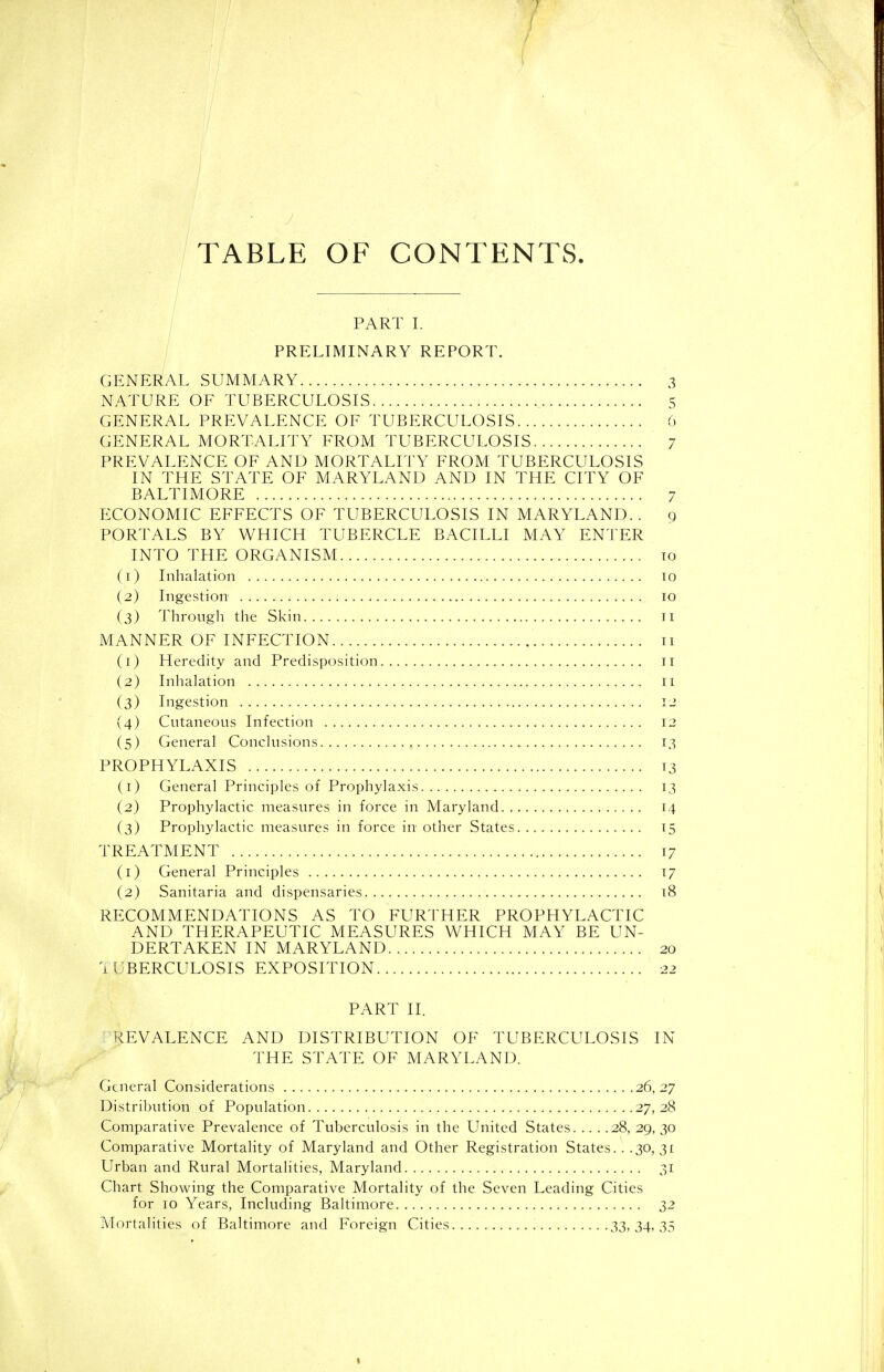 TABLE OF CONTENTS. PART I. PRELIMINARY REPORT. GENERAL SUMMARY 3 NATURE OF TUBERCULOSIS 5 GENERAL PREVALENCE OF TUBERCULOSIS 6 GENERAL MORTALITY FROM TUBERCULOSIS 7 PREVALENCE OF AND MORTALITY FROM TUBERCULOSIS IN THE STATE OF MARYLAND AND IN THE CITY OF BALTIMORE 7 ECONOMIC EFFECTS OF TUBERCULOSIS IN MARYLAND. . g PORTALS BY WHICH TUBERCLE BACILLI MAY ENTER INTO THE ORGANISM to (1) Inhalation 10 (2) Ingestion 10 (3) Through the Skin 11 MANNER OF INFECTION 11 (1) Heredity and Predisposition 11 (2) Inhalation 11 (3) Ingestion 12 (4) Cutaneous Infection 12 (5) General Conclusions 13 PROPHYLAXIS 13 (1) General Principles of Prophylaxis 13 (2) Prophylactic measures in force in Maryland 14 (3) Prophylactic measures in force in other States 15 TREATMENT 17 (1) General Principles 17 (2) Sanitaria and dispensaries 18 RECOMMENDATIONS AS TO FURTHER PROPHYLACTIC AND THERAPEUTIC MEASURES WHICH MAY BE UN- DERTAKEN IN MARYLAND 20 lUBERCULOSIS EXPOSITION 22 PART II. REVALENCE AND DISTRIBUTION OF TUBERCULOSIS IN THE STATE OF MARYLAND. General Considerations 26,27 Distribution of Population 27,28 Comparative Prevalence of Tuberculosis in the United States 28, 29,30 Comparative Mortality of Maryland and Other Registration States.. .30, 31 Urban and Rural Mortalities, Maryland 31 Chart Showing the Comparative Mortality of the Seven Leading Cities for 10 Years, Including Baltimore 32 Mortalities of Baltimore and Foreign Cities 33,34^33