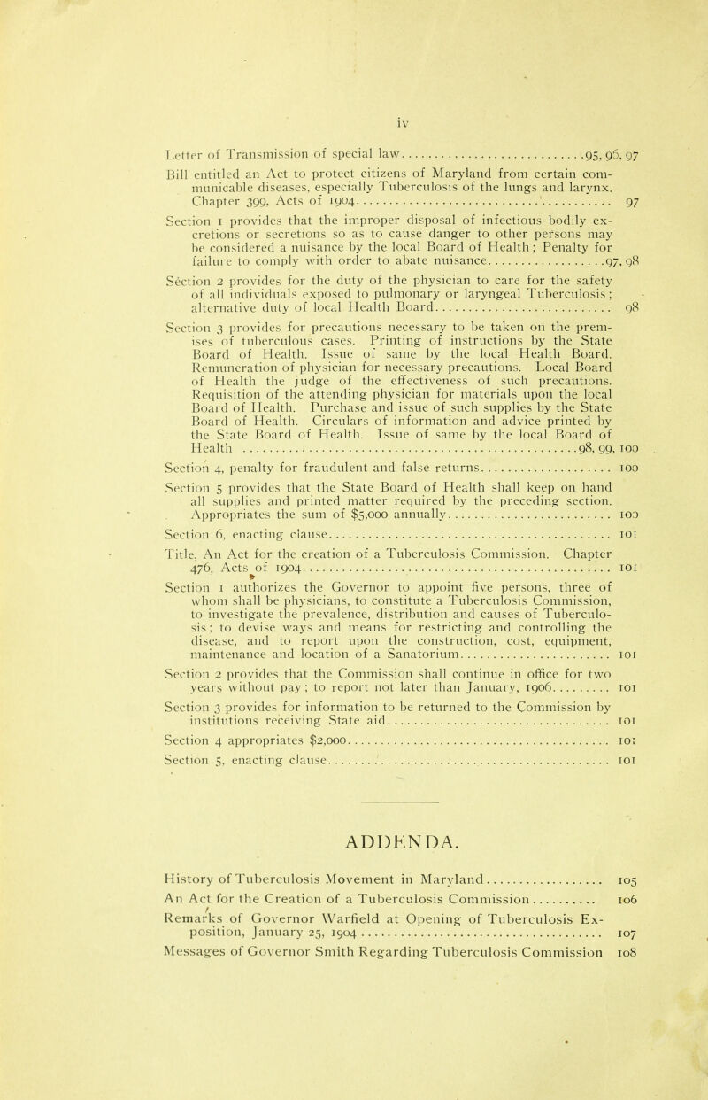 Letter of Transmission of special law 95,9^,97 Bill entitled an Act to protect citizens of Maryland from certain com- municable diseases, especially Tuberculosis of the lungs and larynx. Chapter 399, Acts of 1904 97 Section i provides that the improper disposal of infectious bodily ex- cretions or secretions so as to cause danger to other persons may be considered a nuisance by the local Board of Health; Penalty for failure to comply with order to abate nuisance 97. 98 Section 2 provides for the duty of the physician to care for the safety of all individuals exposed to pulmonary or laryngeal Tuberculosis ; alternative duty of local Health Board 98 Section 3 provides for precautions necessary to be taken on the prem- ises of tuberculous cases. Printing of instructions by the State Board of Health. Issue of same by the local Health Board. Remuneration of physician for necessary precautions. Local Board of Health the judge of the effectiveness of such precautions. Requisition of the attending physician for materials upon the local Board of Health. Purchase and issue of such supplies by the State Board of Health. Circulars of information and advice printed by the State Board of Health. Issue of same by the local Board of Health 98,99.100 Section 4, penalty for fraudulent and false returns 100 Section 5 provides that the State Board of Health shall keep on hand all supplies and printed matter required by the preceding section. Appropriates the sum of $5,000 annually lOO Section 6, enacting clause loi Title, An Act for the creation of a Tuberculosis Commission. Chapter 476, Acts of 1904 loi Section i authorizes the Governor to appoint five persons, three of whom shall be physicians, to constitute a Tuberculosis Commission, to investigate the prevalence, distribution and causes of Tuberculo- sis ; to devise ways and means for restricting and controlling the disease, and to report upon the construction, cost, equipment, maintenance and location of a Sanatorium lor Section 2 provides that the Commission shall continue in office for two years without pay; to report not later than January, 1906 loi Section 3 provides for information to be returned to the Commission by institutions receiving State aid loi Section 4 appropriates $2,000 loi Section 5, enacting clause loi ADDENDA. History of Tuberculosis Movement in Maryland 105 An Act for the Creation of a Tuberculosis Commission 106 r Remarks of Governor Warfield at Opening of Tuberculosis Ex- position, January 25, 1904 107 Messages of Governor Smith Regarding Tuberculosis Commission 108