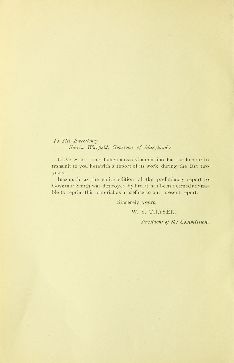 To His Excellency, Edivin Warfield, Governor of Maryland : Dear Sir:—The Tuberculosis Commission has the honour to transmit to you herewith a report of its work during the last two years. Inasmuch as the entire edition of the preliminary report to Governor Smith was destroyed by fire, it has been deemed advisa- ble to reprint this material as a preface to our present report. Sincerely yours, W. S. THAYER, President of the Commission.