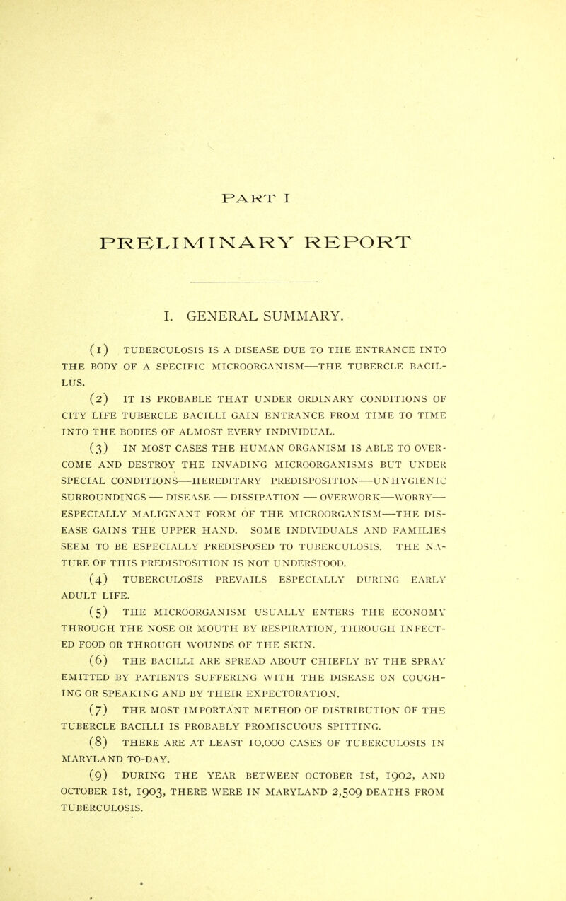 PART I PRELIMINARY REPORT I. GENERAL SUMMARY. (1) TUBERCULOSIS IS A DISEASE DUE TO THE ENTRANCE INTO THE BODY OF A SPECIFIC MICROORGANISM THE TUBERCLE BACIL- LUS. (2) IT IS PROBABLE THAT UNDER ORDINARY CONDITIONS OF CITY LIFE TUBERCLE BACILLI GAIN ENTRANCE FROM TIME TO TIME INTO THE BODIES OF ALMOST EVERY INDIVIDUAL. (3) IN MOST CASES THE HUMAN ORGANISM IS ABLE TO OVER- COME AND DESTROY THE INVADING MICROORGANISMS BUT UNDER SPECIAL CONDITIONS HEREDITARY PREDISPOSITION UNHYGIENIC SURROUNDINGS DISEASE DISSIPATION OVERWORK WORRY— ESPECIALLY MALIGNANT FORM OF THE MICROORGANISM THE DIS- EASE GAINS THE UPPER HAND. SOME INDIVIDUALS AND FAMILIES SEEM TO BE ESPECIALLY PREDISPOSED TO TUBERCULOSIS. THE NA- TURE OF THIS PREDISPOSITION IS NOT UNDERSTOOD. (4) TUBERCULOSIS PREVAILS ESPECIALLY DURING EARLY ADULT LIFE. (5) THE MICROORGANISM USUALLY ENTERS THE ECONOMY THROUGH THE NOSE OR MOUTH BY RESPIRATION, THROUGH INFECT- ED FOOD OR THROUGH WOUNDS OF THE SKIN. (6) THE BACILLI ARE SPREAD ABOUT CHIEFLY BY THE SPRAY EMITTED BY PATIENTS SUFFERING WITH THE DISEASE ON COUGH- ING OR SPEAKING AND BY THEIR EXPECTORATION. (7) THE MOST IMPORTANT METHOD OF DISTRIBUTION OF THE TUBERCLE BACILLI IS PROBABLY PROMISCUOUS SPITTING. (8) THERE ARE AT LEAST I0,000 CASES OF TUBERCULOSIS IN MARYLAND TO-DAY. (9) DURING THE YEAR BETWEEN OCTOBER Ist, I902, AND OCTOBER 1st, 1903, THERE WERE IN MARYLAND 2,509 DEATHS FROM TUBERCULOSIS.