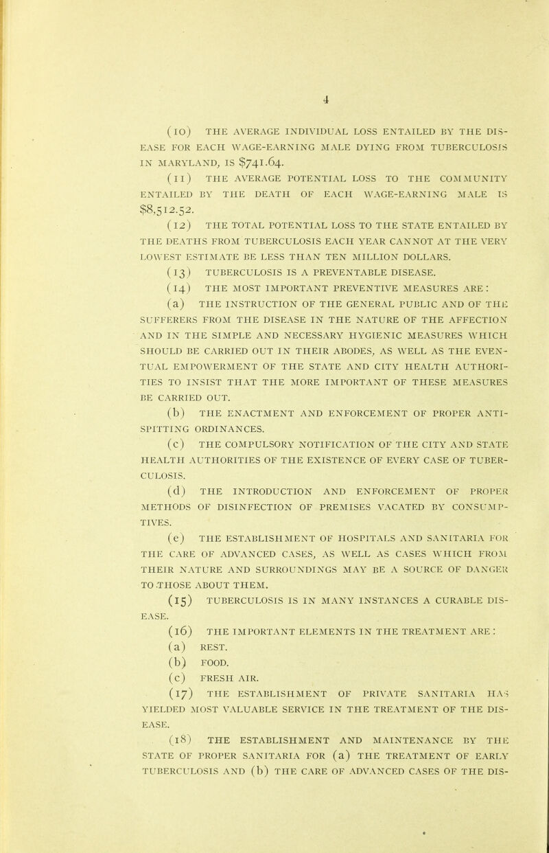 (10) THE AVERAGE INDIVIDUAL LOSS ENTAILED BY THE DIS- EASE FOR EACH WAGE-EARNING MALE DYING FROM TUBERCULOSIS IN MARYLAND, IS $741.64. (11) THE AVERAGE POTENTIAL LOSS TO THE COMMUNITY ENTAILED BY THE DEATH OF EACH WAGE-EARNING MALE IS $8,512.52. (12) THE TOTAL POTENTIAL LOSS TO THE STATE ENTAILED BY THE DEATHS FROM TUBERCULOSIS EACH YEAR CANNOT AT THE VERY LOWEST ESTIMATE BE LESS THAN TEN MILLION DOLLARS. (13) TUBERCULOSIS IS A PREVENTABLE DISEASE. ( 14) THE MOST IMPORTANT PREVENTIVE MEASURES ARE : (a) THE INSTRUCTION OF THE GENERAL PUBLIC AND OF THE SUFFERERS FROM THE DISEASE IN THE NATURE OF THE AFFECTION AND IN THE SIMPLE AND NECESSARY HYGIENIC MEASURES WHICH SHOULD BE CARRIED OUT IN THEIR ABODES, AS WELL AS THE EVEN- TUAL EMPOWERMENT OF THE STATE AND CITY HEALTH AUTHORI- TIES TO INSIST THAT THE MORE IMPORTANT OF THESE MEASURES BE CARRIED OUT. (b) THE ENACTMENT AND ENFORCEMENT OF PROPER ANTI- SPITTING ORDINANCES. (c) THE COMPULSORY NOTIFICATION OF THE CITY AND STATE HEALTH AUTHORITIES OF THE EXISTENCE OF EVERY CASE OF TUBER- CULOSIS. (d) THE INTRODUCTION AND ENFORCEMENT OF PROPER METHODS OF DISINFECTION OF PREMISES VACATED BY CONSUMP- TIVES. (e) THE ESTABLISPIMENT OF HOSPITALS AND SANITARIA FOR THE CARE OF ADVANCED CASES, AS WELL AS CASES WHICH FRO:\i THEIR NATURE AND SURROUNDINGS MAY BE A SOURCE OF DANGER TO .THOSE ABOUT THEM. (15) TUBERCULOSIS IS IN MANY INSTANCES A CURABLE DIS- EASE. (16) THE IMPORTANT ELEMENTS IN THE TREATMENT ARE : (a) REST. (b) FOOD. (c) FRESH AIR. (17) THE ESTABLISHMENT OF PRIVATE SANITARIA HAS YIELDED MOST VALUABLE SERVICE IN THE TREATMENT OF THE DIS- EASE. (18) THE ESTABLISHMENT AND MAINTENANCE BY THE STATE OF PROPER SANITARIA FOR (a) THE TREATMENT OF EARLY TUBERCULOSIS AND (b) THE CARE OF ADVANCED CASES OF THE DIS-
