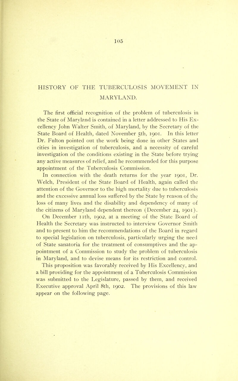 HISTORY OF THE TUBERCULOSIS MOVEMENT IN MARYLAND. The first official recognition of the problem of tuberculosis in the State of Maryland is contained in a letter addressed to His Ex- cellency John Walter Smith, of Maryland, by the Secretary of the State Board of Health, dated November 5th, 1901. In this letter Dr. Fulton pointed out the work being done in other States and cities in investigation of tuberculosis, and a necessity of careful investigation of the conditions existing in the State before trying any active measures of relief, and he recommended for this purpose appointment of the Tuberculosis Commission. In connection with the death returns for the year 1901, Dr. Welch, President of the State Board of Health, again called the attention of the Governor to the high mortality due to tuberculosis and the excessive annual loss suffered by the State by reason of the loss of many lives and the disability and dependency of many of the citizens of Maryland dependent thereon (December 24, 1901). On December nth, 1902, at a meeting of the State Board of Health the Secretary was instructed to interview Governor Smith and to present to him the recommendations of the Board in regard to special legislation on tuberculosis, particularly urging the need of State sanatoria for the treatment of consumptives and the ap- pointment of a Commission to study the problem of tuberculosis in Maryland, and to devise means for its restriction and control. This proposition was favorably received by His Excellency, and a bill providing for the appointment of a Tuberculosis Commission was submitted to the Legislature, passed by them, and received Executive approval April 8th, 1902. The provisions of this law appear on the following page.