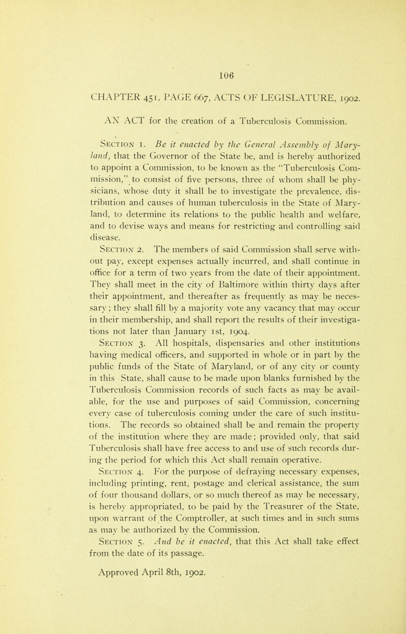 CHAPTER 451, PAGE 667, ACTS OF LEGISLATURE, 1902. AN ACT for the creation of a Tuberculosis Commission. Section i. Be it enacted by the' General Assembly of Mary- land, that the Governor of the State be, and is hereby authorized to appoint a Commission, to be known as the Tuberculosis Com- mission, to consist of five persons, three of whom shall be phy- sicians, whose duty it shall be to investigate the prevalence, dis- tribution and causes of human tuberculosis in the State of Mary- land, to determine its relations to the public health and welfare, and to devise ways and means for restricting and controlling said disease. Section 2. The members of said Commission shall serve with- out pay, except expenses actually incurred, and shall continue in office for a term of two years from the date of their appointment. They shall meet in the city of Baltimore within thirty days after their appointment, and thereafter as frequently as may be neces- sary ; they shall fill by a majority vote any vacancy that may occur in their membership, and shall report the results of their investiga- tions not later than January ist, 1904. Section 3. All hospitals, dispensaries and other institutions having fnedical officers, and supported in whole or in part by the public funds of the State of Maryland, or of any city or county in this State, shall cause to be made upon blanks furnished by the Tuberculosis Commission records of such facts as may be avail- able, for the use and purposes of said Commission, concerning every case of tuberculosis coming under the care of such institu- tions. The records so obtained shall be and remain the property of the institution where they are made; provided only, that said Tuberculosis shall have free access to and use of such records dur- ing the period for which this Act shall remain operative. Section 4. For the purpose of defraying necessary expenses, including printing, rent, postage and clerical assistance, the sum of four thousand dollars, or so much thereof as may be necessary, is hereby appropriated, to be paid by the Treasurer of the State, upon warrant of the Comptroller, at such times and in such sums as may be authorized by the Commission. Section 5. And be it enacted, that this Act shall take effect from the date of its passage.