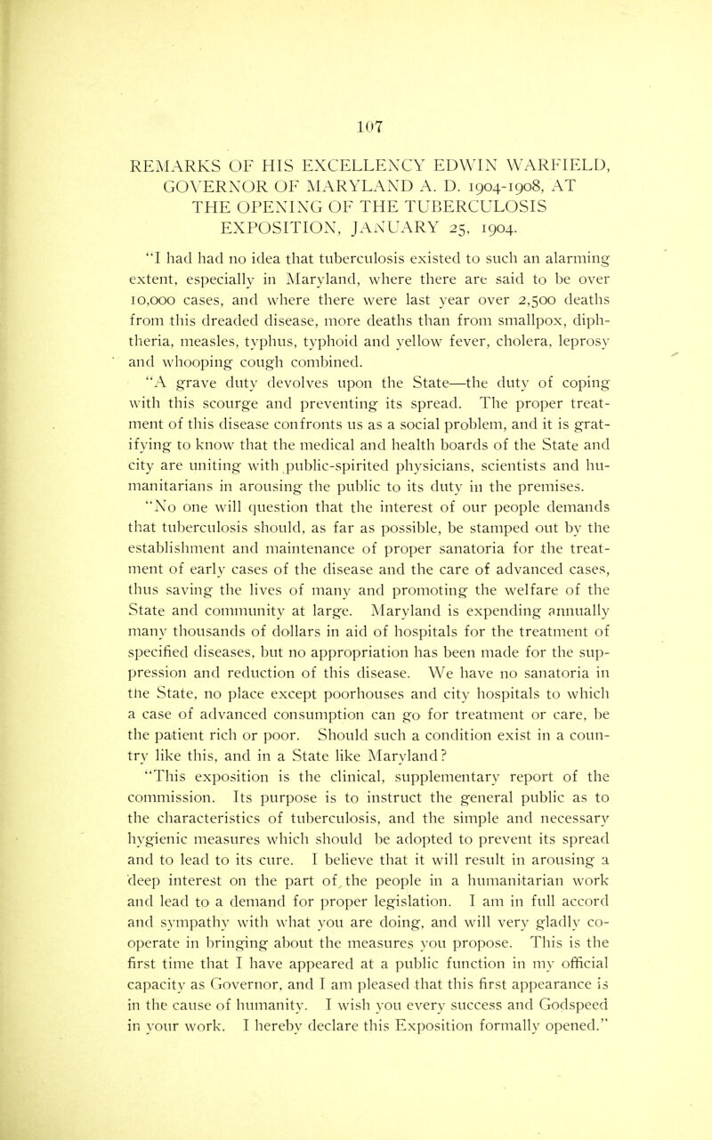 REMARKS OF HIS EXCELLE^XY EDWIN WARFIELD, GOVERNOR OF MARYLAND A. D. 1904-1908, AT THE OPENING OF THE TUBERCULOSIS EXPOSITION, JANUARY 25, 1904. 'T had had no idea that tuberculosis existed to such an alarming extent, especially in Maryland, where there are said to be over 10,000 cases, and where there were last year over 2,500 deaths from this dreaded disease, more deaths than from smallpox, diph- theria, measles, typhus, typhoid and yellow fever, cholera, leprosy and whooping cough combined. A grave duty devolves upon the State—the duty of coping with this scourge and preventing its spread. The proper treat- ment of this disease confronts us as a social problem, and it is grat- ifying to know that the medical and health boards of the State and city are uniting with public-spirited physicians, scientists and hu- manitarians in arousing the public to its duty in the premises. No one will question that the interest of our people demands that tuberculosis should, as far as possible, be stamped out by the establishment and maintenance of proper sanatoria for the treat- ment of early cases of the disease and the care of advanced cases, thus saving the lives of many and promoting the welfare of the State and community at large. Maryland is expending annually many thousands of dollars in aid of hospitals for the treatment of specified diseases, but no appropriation has been made for the sup- pression and reduction of this disease. We have no sanatoria in tlie State, no place except poorhouses and city hospitals to which a case of advanced consumption can go for treatment or care, be the patient rich or poor. Should such a condition exist in a coun- try like this, and in a State like Maryland? This exposition is the clinical, supplementary report of the commission. Its purpose is to instruct the general public as to the characteristics of tuberculosis, and the simple and necessary hygienic measures which should be adopted to prevent its spread and to lead to its cure. I believe that it will result in arousing a deep interest on the part of the people in a humanitarian work and lead to a demand for proper legislation. I am in full accord and sympathy with what you are doing, and will very gladly co- operate in bringing about the measures you propose. This is the first time that I have appeared at a public function in my official capacity as Governor, and I am pleased that this first appearance is in the cause of humanity. I wish you every success and Godspeed in your work. I hereby declare this Exposition formally opened.