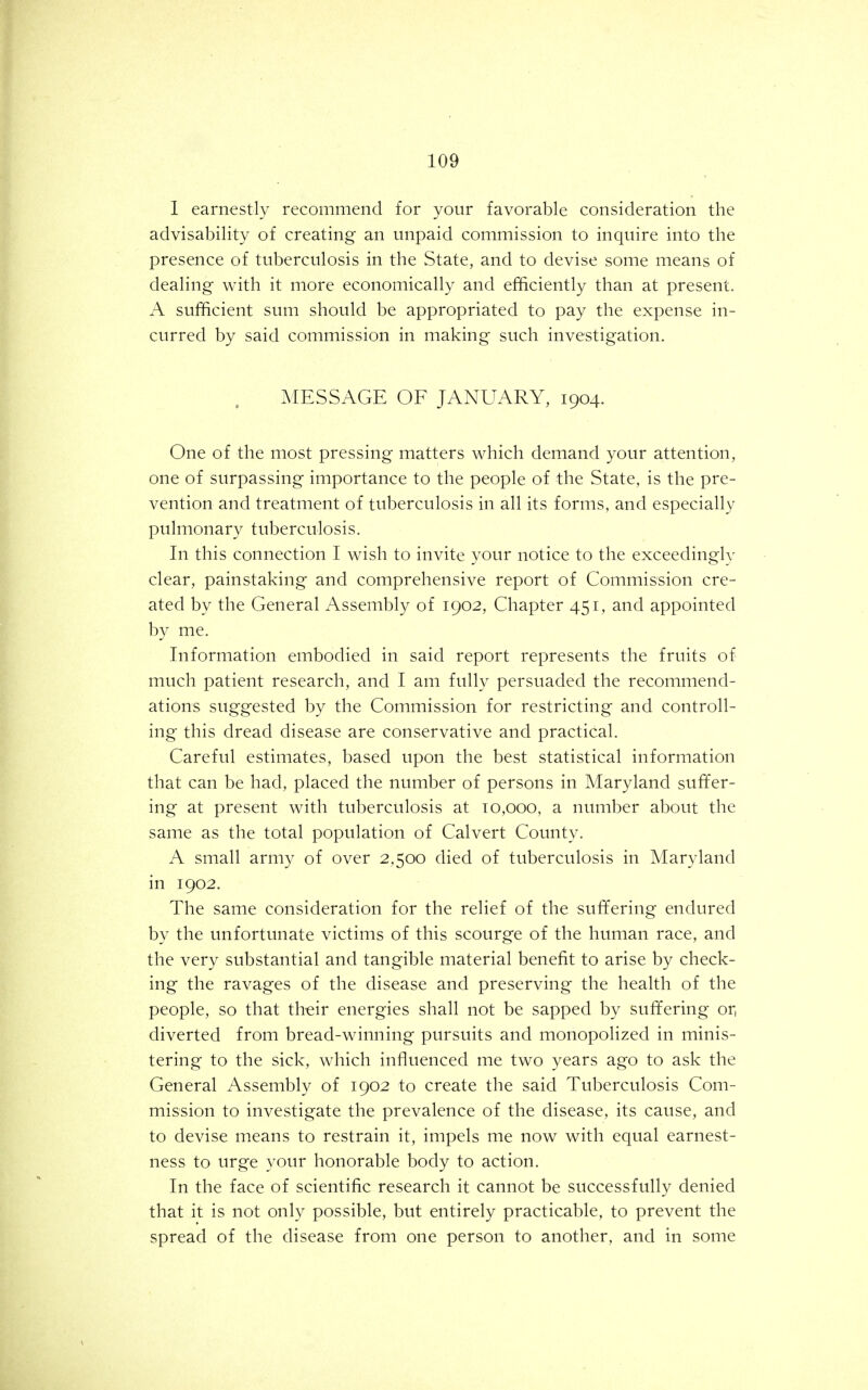 I earnestly recommend for your favorable consideration the advisability of creating an unpaid commission to inquire into the presence of tuberculosis in the State, and to devise some means of dealing with it more economically and efficiently than at present. A sufficient sum should be appropriated to pay the expense in- curred by said commission in making such investigation. MESSAGE OF JANUARY, 1904. One of the most pressing matters which demand your attention, one of surpassing importance to the people of the State, is the pre- vention and treatment of tuberculosis in all its forms, and especially pulmonary tuberculosis. In this connection I wish to invite your notice to the exceedingly clear, painstaking and comprehensive report of Commission cre- ated by the General Assembly of 1902, Chapter 451, and appointed by me. Information embodied in said report represents the fruits of much patient research, and I am fully persuaded the recommend- ations suggested by the Commission for restricting and controll- ing this dread disease are conservative and practical. Careful estimates, based upon the best statistical information that can be had, placed the number of persons in Maryland suffer- ing at present with tuberculosis at 10,000, a number about the same as the total population of Calvert County. A small army of over 2,500 died of tuberculosis in Maryland in 1902. The same consideration for the relief of the suffering endured by the unfortunate victims of this scourge of the human race, and the very substantial and tangible material benefit to arise by check- ing the ravages of the disease and preserving the health of the people, so that their energies shall not be sapped by suffering or, diverted from bread-winning pursuits and monopolized in minis- tering to the sick, which influenced me two years ago to ask the General Assembly of 1902 to create the said Tuberculosis Com- mission to investigate the prevalence of the disease, its cause, and to devise means to restrain it, impels me now with equal earnest- ness to urge your honorable body to action. In the face of scientific research it cannot be successfully denied that it is not only possible, but entirely practicable, to prevent the spread of the disease from one person to another, and in some