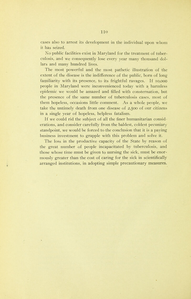 cases also to arrest its development in the individual upon whom it has seized. No public facilities exist in Maryland for the treatment of tuber- culosis, and we consequently lose every year many thousand dol- lars and many hundred lives. The most powerful and the most pathetic illustration of the extent of the disease is the indifference of the public, born of long familiarity with its presence, to its frightful ravages. If 10,000 people in Maryland were inconvenienced today with a harmless epidemic we would be amazed and filled with consternation, but the presence of the same number of tuberculosis cases, most of them hopeless, occasions little comment. As a whole people, we take the untimely death from one disease of 2,500 of our citizens in a single year of hopeless, helpless fatalism. If we could rid the subject of all the finer humanitarian consid- erations, and consider carefully from the baldest, coldest pecuniary standpoint, we would be forced to the conclusion that it is a paying business investment to grapple with this problem and solve it. The loss in the productive capacity of the State by reason of the great number of people incapacitated by tuberculosis, and those whose time must be given to nursing the sick, must be enor- mously greater than the cost of caring for the sick in scientifically arranged institutions, in adopting simple precautionary measures.