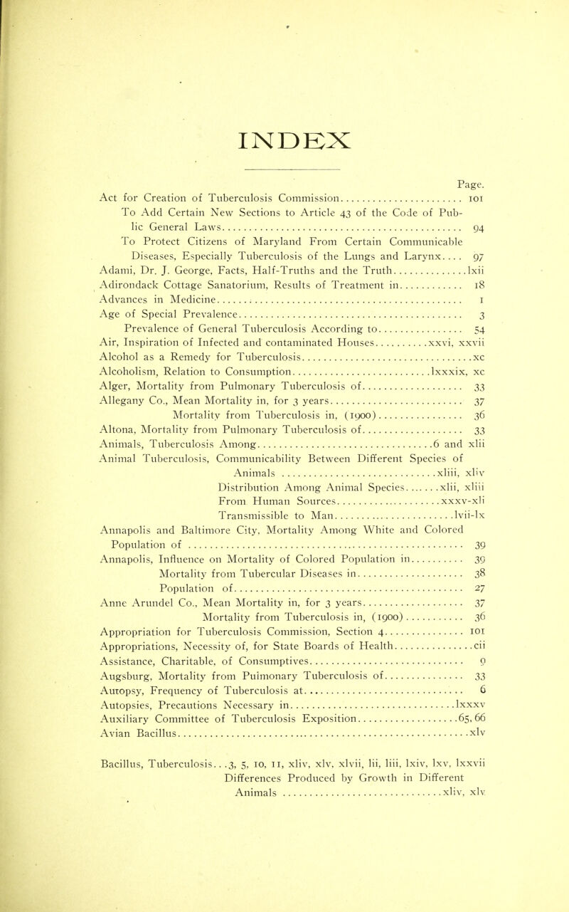 INDEX Page. Act for Creation of Tuberculosis Commission loi To Add Certain New Sections to Article 43 of the Code of Pub- lic General Laws 94 To Protect Citizens of Maryland From Certain Communicable Diseases, Especially Tuberculosis of the Lungs and Larynx..., 97 Adami, Dr. J. George. Facts, Half-Truths and the Truth Ixii ^ Adirondack Cottage Sanatorium, Results of Treatment in 18 Advances in Medicine i Age of Special Prevalence 3 Prevalence of General Tuberculosis According to 54 Air, Inspiration of Lifected and contaminated Houses xxvi, xxvii Alcohol as a Remedy for Tuberculosis xc Alcoholism, Relation to Consumption Ixxxix. xc Alger, Mortality from Pulmonary Tuberculosis of 33 Allegany Co., Mean Mortality in, for 3 years 37 Mortality from Tuberculosis in, (1900) 36 Altona, Mortality from Pulmonary Tuberculosis of 33 Animals, Tuberculosis Among 6 and xlii Animal Tuberculosis, Communicability Between Different Species of Animals xliii, xliv Distribution Among Animal Species xlii, xliii From Human Sources xxxv-xli Transmissible to Man Ivii-lx Annapolis and Baltimore City, Mortality Among White and Colored Population of 39 Annapolis, Lifluence on Mortality of Colored Population in 39 Mortality from Tubercular Diseases in 38 Population of 27 Anne Arundel Co., Mean Mortality in, for 3 years 37 Mortality from Tuberculosis in, (1900) 36 Appropriation for Tuberculosis Commission, Section 4 loi Appropriations, Necessity of, for State Boards of Health cii Assistance, Charitable, of Consumptives o Augsburg, Mortality from Pulmonary Tuberculosis of 33 Autopsy, Frequency of Tuberculosis at 6 Autopsies, Precautions Necessary in Ixxxv Auxiliary Committee of Tuberculosis Exposition 65,66 Avian Bacillus xlv Bacillus, Tuberculosis.. .3, 5, 10, 11, xliv, xlv, xlvii, lii, liii, Ixiv, Ixv, Ixxvii Differences Produced by Growth in Different Animals xliv, xlv
