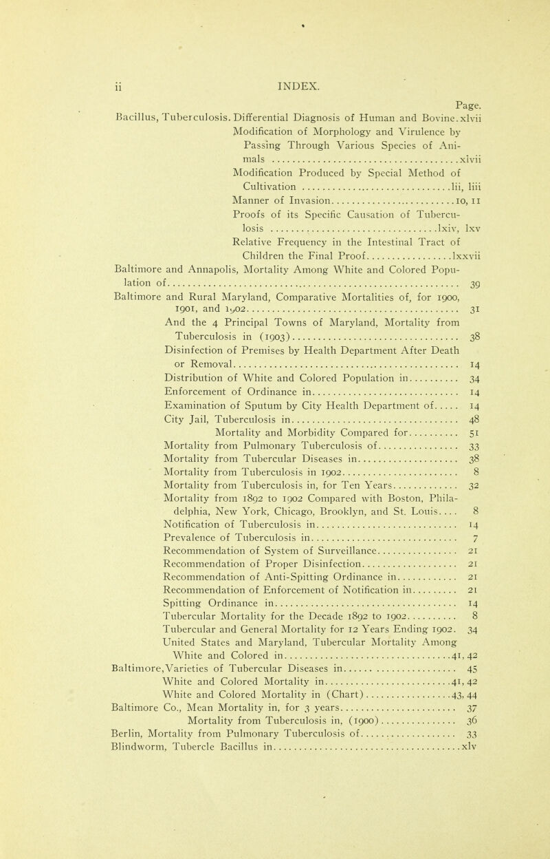 Page. Bacillus, Tuberculosis. Differential Diagnosis of Human and Bovine.xlvii Modification of Morphology and Virulence by Passing Through Various Species of Ani- mals xlvii Modification Produced by Special Method of Cultivation Hi, liii Manner of Invasion lo, ii Proofs of its Specific Causation of Tubercu- losis Ixiv, Ixv Relative Frequency in the Intestinal Tract of Children the Final Proof Ixxvii Baltimore and Annapolis, Mortality Among White and Colored Popu- lation of 39 Baltimore and Rural Maryland, Comparative Mortalities of, for 1900, 1901, and ic,02 31 And the 4 Principal Towns of Maryland, Mortality from Tuberculosis in (1903) 38 Disinfection of Premises by Health Department After Death or Removal 14 Distribution of White and Colored Population in 34 Enforcement of Ordinance in 14 Examination of Sputum by City Health Department of 14 City Jail, Tuberculosis in 48 Mortality and Morbidity Compared for 51 Mortality from Pulmonary Tuberculosis of 33 Mortality from Tubercular Diseases in 38 Mortality from Tuberculosis in 1902 8 Mortality from Tuberculosis in, for Ten Years 32 Mortality from 1892 to 1902 Compared with Boston, Phila- delphia, New York, Chicago, Brooklyn, and St. Louis.... 8 Notification of Tuberculosis in 14 Prevalence of Tuberculosis in 7 Recommendation of System of Surveillance 21 Recommendation of Proper Disinfection 21 Recommendation of Anti-Spitting Ordinance in 21 Recommendation of Enforcement of Notification in 21 Spitting Ordinance in 14 Tubercular Mortality for the Decade 1892 to 1902 8 Tubercular and General Mortality for 12 Years Ending 1902. 34 United States and Maryland, Tubercular Mortality Among White and Colored in 41,42 Baltimore,Varieties of Tubercular Diseases in 45 White and Colored Mortality in 41,42 White and Colored Mortality in (Chart) 43,44 Baltimore Co., Mean Mortality in, for 3 years 37 Mortality from Tuberculosis in, (1900) 36 Berlin, Mortality from Pulmonary Tuberculosis of 33 Blindworm, Tubercle Bacillus in xlv