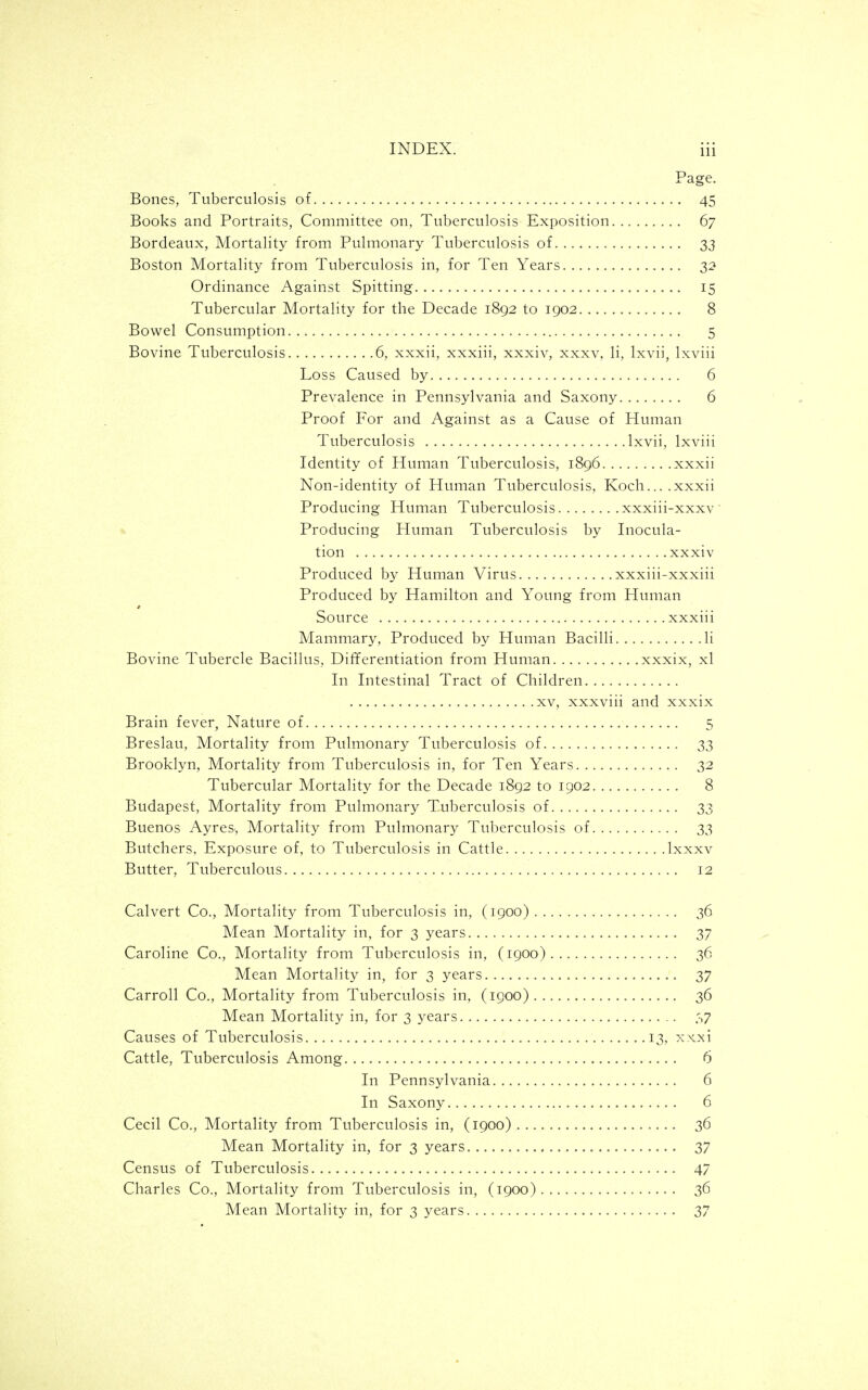 Page. Bones, Tuberculosis of 45 Books and Portraits, Committee on, Tuberculosis Exposition 67 Bordeaux, Mortality from Pulmonary Tuberculosis of 33 Boston Mortality from Tuberculosis in, for Ten Years 32 Ordinance Against Spitting 15 Tubercular Mortality for the Decade 1892 to 1902 8 Bowel Consumption 5 Bovine Tuberculosis 6, xxxii, xxxiii, xxxiv, xxxv, li, Ixvii, Ixviii Loss Caused by 6 Prevalence in Pennsylvania and Saxony 6 Proof For and Against as a Cause of Human Tuberculosis Ixvii, Ixviii Identity of Human Tuberculosis, 1896 xxxii Non-identity of Human Tuberculosis, Koch... .xxxii Producing Human Tuberculosis xxxiii-xxxv Producing Human Tuberculosis by Inocula- tion xxxiv Produced by Human Virus xxxiii-xxxiii Produced by Hamilton and Young from Human Source xxxiii Mammary, Produced by Human Bacilli li Bovine Tubercle Bacillus, Dif¥erentiation from Human xxxix, xl In Intestinal Tract of Children XV, xxxviii and xxxix Brain fever, Nature of 5 Breslau, Mortality from Pulmonary Tuberculosis of 33 Brooklyn, Mortality from Tuberculosis in, for Ten Years 32 Tubercular Mortality for the Decade 1892 to 1902 8 Budapest, Mortality from Pulmonary Tuberculosis of 33 Buenos Ayres, Mortality from Pulmonary Tuberculosis of 33 Butchers, Exposure of, to Tuberculosis in Cattle Ixxxv Butter, Tuberculous 12 Calvert Co., Mortality from Tuberculosis in, (1900) 36 Mean Mortality in, for 3 years 37 Caroline Co., Mortality from Tuberculosis in, (1900) 36 Mean Mortality in, for 3 years 37 Carroll Co., Mortality from Tuberculosis in, (1900) 36 Mean Mortality in, for 3 years .',7 Causes of Tuberculosis 13, xxxi Cattle, Tuberculosis Among 6 In Pennsylvania 6 In Saxony 6 Cecil Co., Mortality from Tuberculosis in, (1900) 36 Mean Mortality in, for 3 years 37 Census of Tuberculosis 47 Charles Co., Mortality from Tuberculosis in, (1900) 36 Mean Mortality in, for 3 years 37