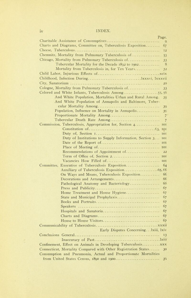 Page. Charitable Assistance of Consumptives g Charts and Diagrams, Committee on, Tuberculosis Exposition 67 Cheese, Tuberculous 12 Chemnitz, Mortality from Pulmonary Tuberculosis of 33 Chicago, Mortality from Pulmonary Tuberculosis of 33 Tubercular Mortality for the Decade 1892 to 1902 8 Mortality from Tuberculosis in, for Ten Years 32 Child Labor, Injurious Effects of xcix Childhood, Infection During Ixxxvi, Ixxxvii City, Sanatorium 20 Cologne, Mortality from Pulmonary Tuberculosis of 33 Colored and White Infants, Tuberculosis Among 5.> 56 And White Population, Mortalities Urban and Rural Among. 35 And White Population of Annapolis and Baltimore, Tuber- cular Mortality Among 39 Population, Influence on Mortality in Annapolis 39 Proportionate Mortality Among 7 Tubercular Death Rate Among 7 Commission, Tuberculosis, Appropriation for. Section 4 loi Constitution of... 63, loi Duty of. Section i loi Duty of Institutions to Supply Information, Section 3. .. loi Date of the Report of loi Place of Meeting of loi Recommendations of Appointment of 22 Term of Office of, Section 2 loi Vacancies How Filled of loi Committee, Executive of Tuberculosis Exposition 64 Auxiliary of Tuberculosis Exposition 65,66 On Ways and Means, Tuberculosis Exposition 66 Decorations and Arrangements 66 Pathological Anatomy and Bacteriology 66 Press and Publicity 67 Home Treatment and House Hygiene 67 State and Municipal Prophylaxis 67 Books and Portraits 67 Speakers 67 Hospitals and Sanatoria 67 Charts and Diagrams 67 House to House Visitors 67 Communicability of Tuberculosis xxxii Early Disputes Concerning. ..Ixiii, Ixiv Conclusions General 13 Inaccuracy of Past Ixiii Confinement, Effect on Animals in Developing Tuberculosis xxx Connecticut, Mortality Compared with Other Registration States 30 Consumption and Pneumonia, Actual and Proportionate Mortalities from United States Census, 1890 and 1900 3C1