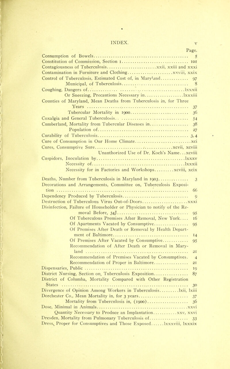 Page. Consumption of Bowels , 5 Constitution of Commission, Section i lor Contagiousness of Tuberculosis xxii, xxiii and xxxi Contamination in Furniture and Clothing xxviii, xxix Control of Tuberculosis, Estimated Cost of, in Mary'and 97 Municipal, of Tuberculosis 8 Coughing, Dangers of.. Ixxxii Or Sneezing, Precautions Necessary in Ixxxiii Counties of Maryland, Mean Deaths from Tuberculosis in, for Three Years 37 Tubercular Mortality in 1900 36 Coxalgia and General Tuberculosis 54 Cumberland, Mortality from Tubercular Diseases in 38 Population of 27 Curability of Tuberculosis 3,4 Cure of Consumption in Our Home Climate xci Cures, Consumptive Sure xcvii, xcviii Unauthorized Use of Dr. Koch's Name. ..xcviii Cuspidors, Inoculation by Ixxxv Necessity of Ixxxii Necessity for in Factories and Workshops xcviii, xcix Deaths, Number from Tuberculosis in Maryland in 1903 3 Decorations and Arrangements, Committee on. Tuberculosis Exposi- tion 66 Dependency Produced by Tuberculosis 9 Destruction of Tuberculous Virus Out-of-Doors xxxi Disinfection, Failure of Householder or Physician to notify of the Re- moval Before, 34J 95 Of Tuberculous Premises After Removal, New York.... 16 Of Apartments Vacated by Consumptive 95 Of Premises After Death or Removal by Health Depart- ment of Baltimore 14 Of Premises After Vacated by Consumptive 95 Recommendation of After Death or Removal in Mary- land 21 Recommendation of Premises Vacated by Consumptives. 4 Recommendation of Proper in Baltimore 21 Dispensaries, Pubhc 19 District Nursing, Section on, Tuberculosis Exposition 87 District of Columba, Mortality Compared with Other Registration States 30 Divergence of Opinion Among Workers in Tuberculosis Ixii, Ixiii Dorchester Co., Mean Mortality in, for 3 years 37 Mortality from Tuberculosis in, (1900) 36 Dose, Minimal in Animals xxvi Quantity Necessary to Produce an Implantation xxv, xxvi Dresden, Mortality from Pulmonary Tuberculosis of 33 Dress,, Proper for Consumptives and Those Exposed Ixxxviii, Ixxxix