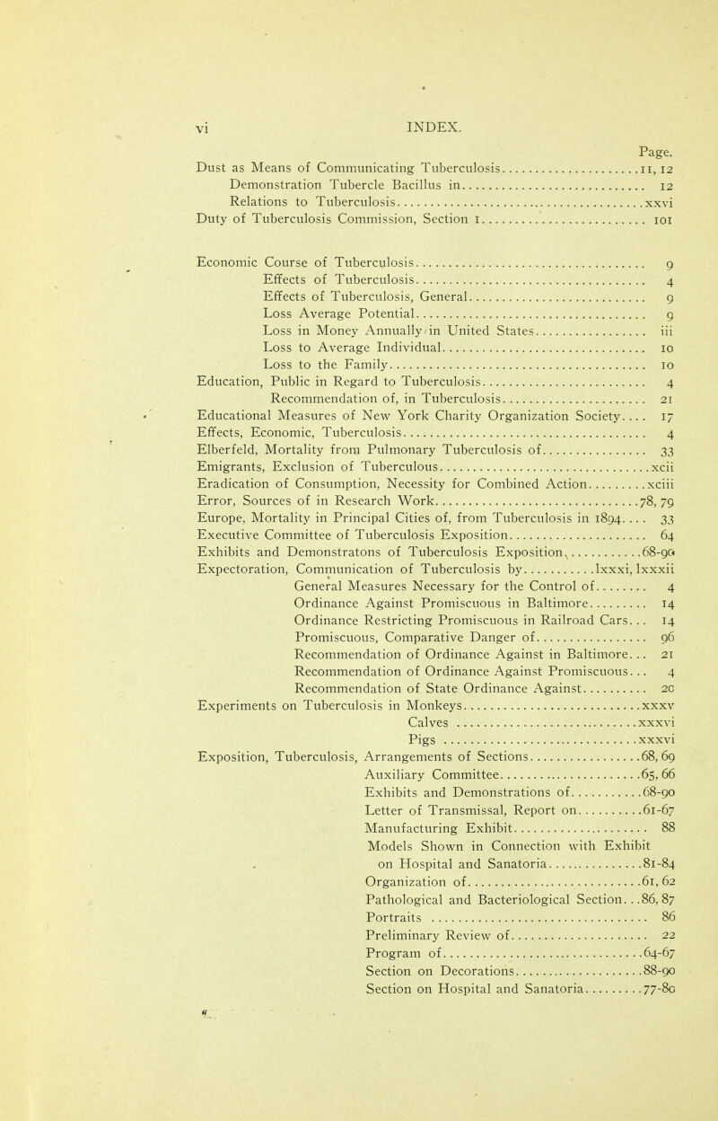 Page. Dust as Means of Communicating Tuberculosis 11,12 Demonstration Tubercle Bacillus in 12 Relations to Tuberculosis xxvi Duty of Tuberculosis Commission, Section i loi Economic Course of Tuberculosis 9 Effects of Tuberculosis 4 Effects of Tuberculosis, General 9 Loss Average Potential 9 Loss in Money Annually in United States iii Loss to Average Individual 10 Loss to the Family 10 Education, Public in Regard to Tuberculosis 4 Recommendation of, in Tuberculosis 21 Educational Measures of New York Charity Organization Society.... 17 Effects, Economic, Tuberculosis 4 Elberfeld, Mortality from Pulmonary Tuberculosis of 33 Emigrants, Exclusion of Tuberculous xcii Eradication of Consumption, Necessity for Combined Action xciii Error, Sources of in Research Work 78,79 Europe, Mortality in Principal Cities of, from Tuberculosis in 1894. ... 33 Executive Committee of Tuberculosis Exposition 64 Exhibits and Demonstratons of Tuberculosis Exposition.^ 68-90 Expectoration, Communication of Tuberculosis by... Ixxxi, Ixxxii General Measures Necessary for the Control of 4 Ordinance Against Promiscuous in Baltimore 14 Ordinance Restricting Promiscuous in Railroad Cars. .. 14 Promiscuous, Comparative Danger of 96 Recommendation of Ordinance Against in Baltimore. .. 21 Recommendation of Ordinance Against Promiscuous. .. 4 Recommendation of State Ordinance Against 2C Experiments on Tuberculosis in Monkeys xxxv Calves xxxvi Pigs xxxvi Exposition, Tuberculosis, Arrangements of Sections 68,69 Auxiliary Committee 65,66 Exhibits and Demonstrations of 68-90 Letter of Transmissal, Report on 61-67 Manufacturing Exhibit 88 Models Shown in Connection with Exhibit on Hospital and Sanatoria 81-84 Organization of 61,62 Pathological and Bacteriological Section. . .86, 87 Portraits 86 Preliminary Review of 22 Program of 64-67 Section on Decorations 88-90 Section on Hospital and Sanatoria 77-8o