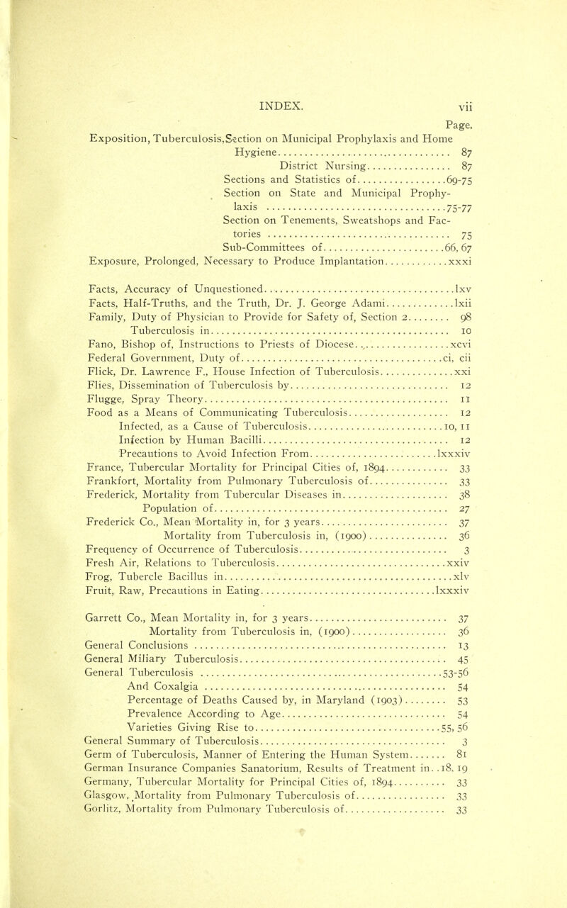 Page. Exposition, Tuberculosis,Section on Municipal Prophylaxis and Home Hygiene 87 District Nursing 87 Sections and Statistics of 69-75 Section on State and Municipal Prophy- laxis 75-77 Section on Tenements, Sweatshops and Fac- tories 75 Sub-Committees of 66,67 Exposure, Prolonged, Necessary to Produce Implantation xxxi Facts, Accuracy of Unquestioned.. Ixv Facts, Half-Truths, and the Truth, Dr. J. George Adami Ixii Family, Duty of Physician to Provide for Safety of. Section 2 98 Tuberculosis in 10 Fano, Bishop of. Instructions to Priests of Diocese..^ xcvi Federal Government, Duty of ci, cii Flick, Dr. Lawrence F., House Infection of Tuberculosis.. xxi Flies, Dissemination of Tuberculosis by 12 Flugge, Spray Theory il Food as a Means of Communicating Tuberculosis 12 Infected, as a Cause of Tuberculosis 10, 11 Infection by Human Bacilli 12 Precautions to Avoid Infection From Ixxxiv France, Tubercular Mortality for Principal Cities of, 1894 33 Frankfort, Mortality from Pulmonary Tuberculosis of 33 Frederick, Mortality from Tubercular Diseases in 38 Population of 27 Frederick Co., Mean Mortality in, for 3 years 37 Mortality from Tuberculosis in, (1900) 36 Frequency of Occurrence of Tuberculosis 3 Fresh Air, Relations to Tuberculosis xxiv Frog, Tubercle Bacillus in xlv Fruit, Raw, Precautions in Eating Ixxxiv Garrett Co., Mean Mortality in, for 3 years 37 Mortality from Tuberculosis in, (1900) 36 General Conclusions 13 General Miliary Tuberculosis 45 General Tuberculosis 53-56 And Coxalgia 54 Percentage of Deaths Caused by, in Maryland (1903) 53 Prevalence According to Age 54 Varieties Giving Rise to 55? 56 General Summary of Tuberculosis 3 Germ of Tuberculosis, Manner of Entering the Human System. ...... 81 German Insurance Companies Sanatorium, Results of Treatment in. .18. 19 Germany, Tubercular Mortality for Principal Cities of, 1894 33 Glasgow, ^Mortality from Pulmonary Tuberculosis of 33 Gorlitz, Mortality from Pulmonary Tuberculosis of 33