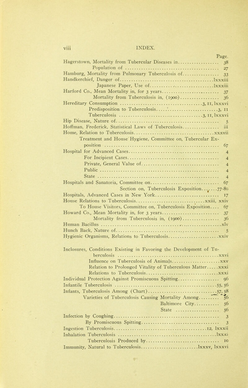 Page. Hagerstown, Mortality from Tubercular Diseases in 38 Population of 27 Hamburg, Mortality from Pulmonary Tuberculosis of 33 Handkerchief, Danger of Ixxxiii Japanese Paper, Use of • Ixxxiii Harford Co., Mean Mortality in, for 3 years 37 Mortality from Tuberculosis in, (1900) 36 Hereditary Consumption 3, 11, Ixxxvi Predisposition to Tuberculosis ' 3, 11 Tuberculosis 3, 11, Ixxxvi Hip Disease, Nature of 5 Hoffman, Frederick, Statistical Laws of Tuberculosis iii Home, Relation to Tuberculosis xxxvii Treatment and House Hygiene, Committee on. Tubercular Ex- position 67 Hospital for Advanced Cases 4 For Incipient Cases 4 Private, General Value of 4 Public 4 State 4 Hospitals and Sanatoria, Committee on 67 Section on, Tuberculosis Exposition. . .. .77-80 Hospitals, Advanced Cases in New York 17 House Relations to Tuberculosis xxiii, xxiv To House Visitors, Committee on. Tuberculosis Exposition. ... 67 Howard Co., Mean Mortality in, for 3 years 37 Mortality from Tuberculosis in, (1900) 36 Human Bacillus xlv Hunch Back, Nature of S Hygienic Organisms, Relations to Tuberculosis xxiv Inclosures, Conditions Existing in Favoring the Development of Tu- berculosis xxvi Influence on Tuberculosis of Animals , xxv Relation to Prolonged Vitality of Tuberculous Matter xxxi Relations to Tuberculosis xxxi Individual Protection Against Promiscuous Spitting 96 Infantile Tuberculosis 55,56 Infants, Tuberculosis Among (Chart) 57,58 Varieties of Tuberculosis Causing Mortality Among .. 56 Baltimore City.; 56 State 56 Infection by Coughing 3 By Promiscuous Spitting 3 Ingestion Tuberculosis .12, Ixxxii Inhalation Tuberculosis , Ixxxi Tuberculosis Produced by 10 Immunity, Natural to Tuberculosis Ixxxv, Ixxxvi