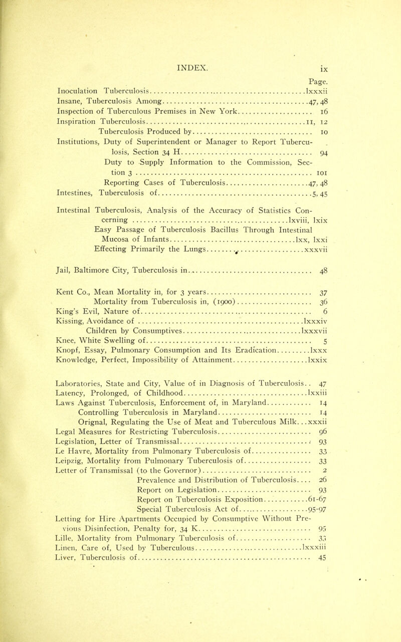 Page. Inoculation Tuberculosis Ixxxii Insane, Tuberculosis Among 47,48 Inspection of Tuberculous Premises in New York 16 Inspiration Tuberculosis il, 12 Tuberculosis Produced by 10 Institutions, Duty of Superintendent or Manager to Report Tubercu- losis, Section 34 H 94 Duty to Supply Information to the Commission, Sec- tion 3 lOI Reporting Cases of Tuberculosis 47.48 Intestines, Tuberculosis of......... 5,45 Intestinal Tuberculosis, Analysis of the Accuracy of Statistics Con- cerning Ixviii, Ixix Easy Passage of Tuberculosis Bacillus Through Intestinal Mucosa of Infants Ixx, Ixxi Effecting Primarily the Lungs ^. xxxvii Jail, Baltimore City, Tuberculosis in 48 Kent Co., Mean Mortality in, for 3 years 37 Mortality from Tuberculosis in, (1900) 36 King's Evil, Nature of 6 Kissing, Avoidance of Ixxxiv Children by Consumptives Ixxxvii Knee, White Swelling of 5 Knopf, Essay, Pulmonary Consumption and Its Eradication Ixxx Knowledge, Perfect, Impossibility of Attainment Ixxix Laboratories, State and City, Value of in Diagnosis of Tuberculosis.. 47 Latency, Prolonged, of Childhood Ixxiii Laws Against Tuberculosis, Enforcement of, in Maryland 14 Controlling Tuberculosis in Maryland 14 Orignal, Regulating the Use of Meat and Tuberculous Milk. ..xxxii Legal Measures for Restricting Tuberculosis 96 Legislation, Letter of Transmissal 93 Le Havre, Mortality from Pulmonary Tuberculosis of 33 Leipzig, Mortality from Pulmonary Tuberculosis of 33 Letter of Transmissal (to the Governor) 2 Prevalence and Distribution of Tuberculosis. ... 26 Report on Legislation 93 Report on Tuberculosis Exposition. 61-67 Special Tuberculosis Act of 95-97 Letting for Hire Apartments Occupied by Consumptive Without Pre- vious Disinfection, Penalty for, 34 K 95 Lille, Mortality from Pulmonary Tuberculosis of 3^1 Linen, Care of, Used by Tuberculous Ixxxiii Liver, Tuberculosis of 45