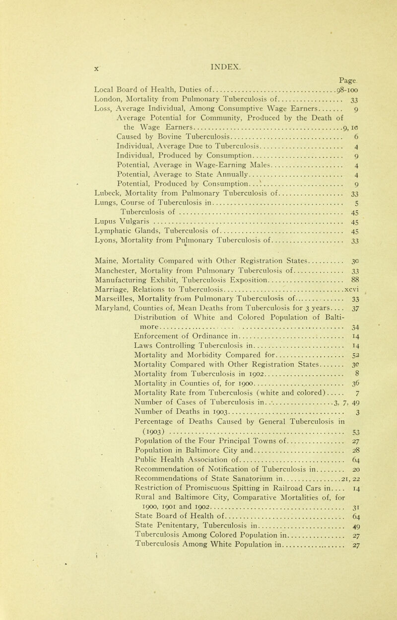 Page. Local Board of Health, Duties of 98-100 London, Mortality from Pulmonary Tuberculosis of 33 Loss, Average Individual, Among Consumptive Wage Earners 9 Average Potential for Community, Produced by the Death of the Wage Earners 9, id Caused by Bovine Tuberculosis 6 Individual, Average Due to Tuberculosis 4 Individual, Produced by Consumption 9 Potential, Average in Wage-Earning Males 4 Potential, Average to State Annually 4 Potential, Produced by Consumption..,'. 9 Lubeck, Mortality from Pulmonary Tuberculosis of 33 Lungs, Course of Tuberculosis in 5 Tuberculosis of 45 Lupus Vulgaris 45 Lymphatic Glands, Tuberculosis of 45 Lyons, Mortality from Pujmonary Tuberculosis of 33 Maine, Mortality Compared with Other Registration States 30 Manchester, Mortality from Pulmonary Tuberculosis of 33 Manufacturing Exhibit, Tuberculosis Exposition 88 Marriage, Relations to Tuberculosis xcvi Marseilles, Mortality from Pulmonary Tuberculosis of 33 Maryland, Counties of. Mean Deaths from Tuberculosis for 3 years. ... 37 Distribution of White and Colored Population of Balti- more 34 Enforcement of Ordinance in 14 Laws Controlling Tuberculosis in 14 Mortality and Morbidity Compared for 52 Mortality Compared with Other Registration States....... 30 Mortality from Tuberculosis in 1902 8 Mortality in Counties of, for 1900 36 Mortality Rate from Tuberculosis (white and colored) 7 Number of Cases of Tuberculosis in 3, 7, 49 Number of Deaths in 1903 3 Percentage of Deaths Caused by General Tuberculosis in (1903) 53 Population of the Four Principal Towns of 27 Population in Baltimore City and 28 Public Health Association of 64 Recommendation of Notification of Tuberculosis in 20 Recommendations of State Sanatorium in 21,22 Restriction of Promiscuous Spitting in Railroad Cars in. .. . 14 Rural and Baltimore City, Comparative Mortalities of, for 1900, 1901 and 1902 31 State Board of Health of 64 State Penitentary, Tuberculosis in 49 Tuberculosis Among Colored Population in 27 Tuberculosis Among White Population in 27
