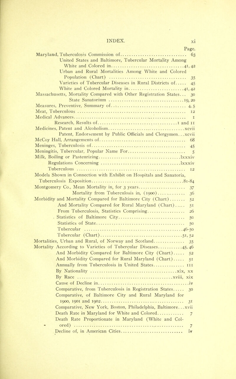Page. Maryland, Tuberculosis Commission of 63 United States and Baltimore, Tubercular Mortality Among White and Colored in 41,42 Urban and Rural Mortalities Among White and Colored Population (Chart) 35 Varieties of Tubercular Diseases in Rural Districts of. 45 White and Colored Mortality in 41,42 Massachusetts, Mortality Compared with Other Registration States... 30 State Sanatorium 19, 20 Measures, Preventive, Summary of..; 4,5 Meat, Tuberculous 12 Medical Advances I Research, Results of i and 11 Medicines, Patent and Alcoholism xcvii Patent, Endorsement by Public Officials and Clergymen. . .xcvii McCoy Hall, Arrangements of 68 Meninges, Tuberculosis of 45 Meningitis, Tubercular, Popular Name For 5 Milk, Boiling or Pasteurizing Ixxxiv Regulations Concerning Ixxxiv Tuberculous 12 Models Shown in Connection with Exhibit on Hospitals and Sanatoria, Tuberculosis Exposition 81-84 Montgomery Co., Mean Mortality in, for 3 years 37 Mortality from Tuberculosis in, (1900) 36 Morbidity and Mortality Compared for Baltimore City (Chart) 52 And Mortality Compared for Rural Maryland (Chart) 51 From Tuberculosis, Statistics Comprising 26 . Statistics of Baltimore City 50 Statistics of State 50 Tubercular 46-50 Tubercular (Chart) ......51,52 Mortalities, Urban and Rural, of Norway and Scotland 35 Mortality According to Varieties of Tubercular Diseases 45,46 And Morbidity Compared for Baltimore City (Chart) 52 And Morbidity Compared for Rural Maryland (Chart) 51 Annually from Tuberculosis in United States iii By Nationality xix, xx By Race xviii, xix Cause of Decline in iv Comparative, from Tuberculosis in Registration States 30 Comparative, of Baltimore City and Rural Maryland for 1900, 1901 and 1902 31 Comparative, New York, Boston, Philadelphia, Baltimore. xvii Death Rate in Maryland for White and Colored 7 Death Rate Proportionate in Maryland (White and Col- ored) 7 Decline of, in American Cities iv