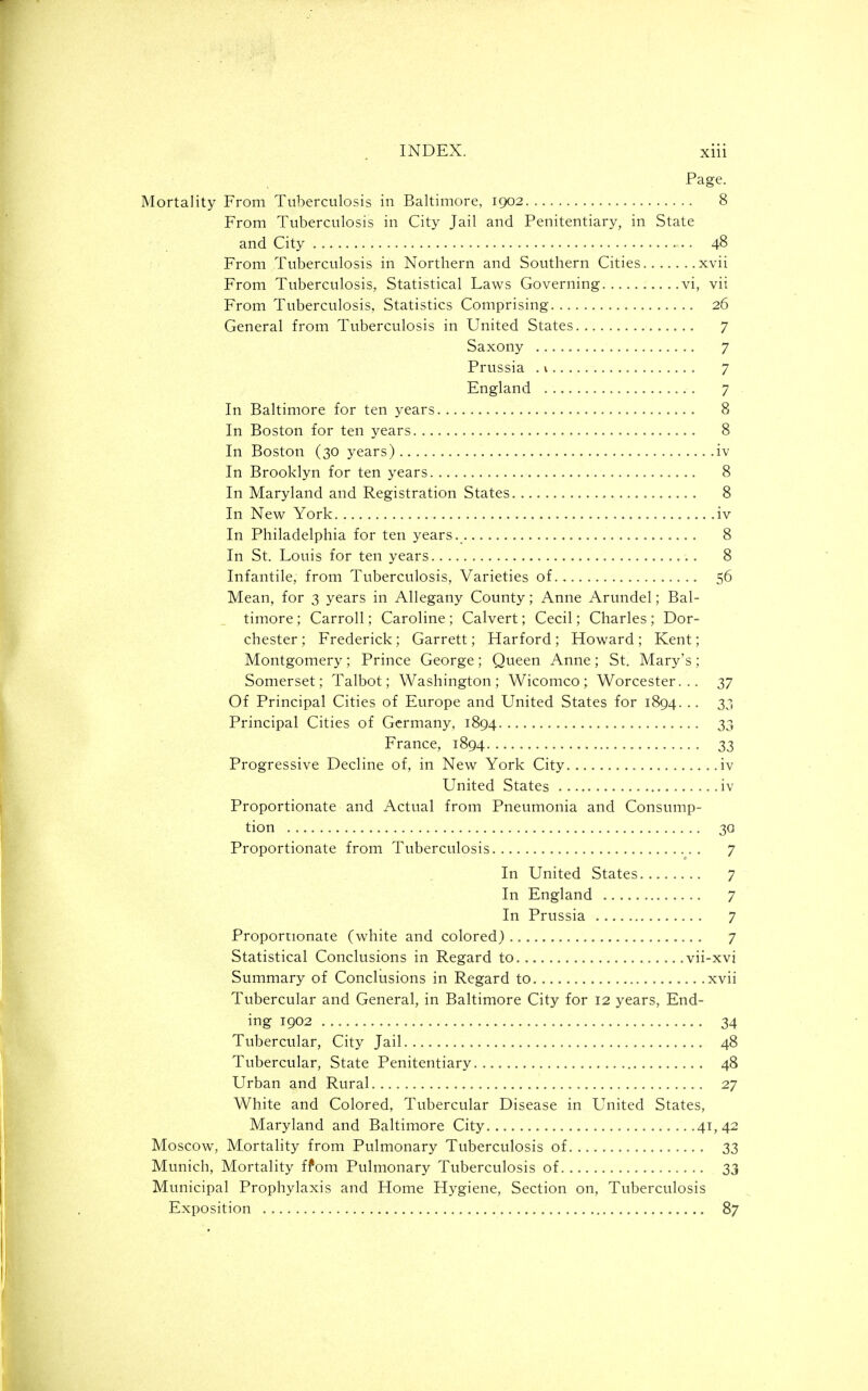 Page. Mortality From Tuberculosis in Baltimore, 1902 8 From Tuberculosis in City Jail and Penitentiary, in State and City 48 From Tuberculosis in Northern and Southern Cities xvii From Tuberculosis, Statistical Laws Governing vi, vii From Tuberculosis, Statistics Comprising 26 General from Tuberculosis in United States 7 Saxony 7 Prussia . v 7 England 7 In Baltimore for ten years 8 In Boston for ten years 8 In Boston (30 years) iv In Brooklyn for ten years 8 In Maryland and Registration States 8 In New York iv In Philadelphia for ten years. 8 In St. Louis for ten years 8 Infantile, from Tuberculosis, Varieties of 56 Mean, for 3 years in Allegany County; Anne Arundel; Bal- timore; Carroll; Caroline; Calvert; Cecil; Charles; Dor- chester ; Frederick; Garrett; Harford ; Howard ; Kent; Montgomery; Prince George; Queen Anne; St. Mary's ; Somerset; Talbot; Washington; Wicomco; Worcester... 37 Of Principal Cities of Europe and United States for 1894. .. 33 Principal Cities of Germany, 1894 33 France, 1894 33 Progressive Decline of, in New York City iv United States iv Proportionate and Actual from Pneumonia and Consump- tion 30 Proportionate from Tuberculosis 7 In United States 7 In England 7 In Prussia 7 Proportionate (white and colored) 7 Statistical Conclusions in Regard to vii-xvi Summary of Conclusions in Regard to xvii Tubercular and General, in Baltimore City for 12 years, End- ing 1902 34 Tubercular, City Jail 48 Tubercular, State Penitentiary 48 Urban and Rural 27 White and Colored, Tubercular Disease in United States, Maryland and Baltimore City. ,. .41, 42 Moscow, Mortality from Pulmonary Tuberculosis of 33 Munich, Mortality ffom Pulmonary Tuberculosis of 33 Municipal Prophylaxis and Home Hygiene, Section on. Tuberculosis Exposition 87