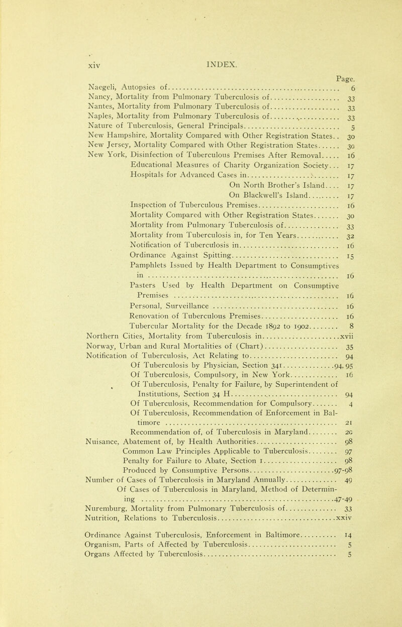 Page. Naegeli, Autopsies of 6 Nancy, Mortality from Pulmonary Tuberculosis of 33 Nantes, Mortality from Pulmonary Tuberculosis of 33 Naples, Mortality from Pulmonary Tuberculosis of , 33 Nature of Tuberculosis, General Principals 5 New Hampshire, Mortality Compared with Other Registration States. . 30 New Jersey, Mortality Compared with Other Registration States 30 New York, Disinfection of Tuberculous Premises After Removal 16 Educational Measures of Charity Organization Society... 17 Hospitals for Advanced Cases in : 17 On North Brother's Island.... 17 On Blackwell's Island 17 Inspection of Tuberculous Premises 16 Mortality Compared with Other Registration States 30 Mortality from Pulmonary Tuberculosis of 33 Mortality from Tuberculosis in, for Ten Years 32 Notification of Tuberculosis in 16 Ordinance Against Spitting 15 Pamphlets Issued by Health Department to Consumptives in 16 Pasters Used by Health Department on Consumptive Premises 16 Personal, Surveillance 16 Renovation of Tuberculous Premises 16 Tubercular Mortality for the Decade 1892 to 1902 8 Northern Cities, Mortality from Tuberculosis in xvii Norway, Urban and Rural Mortalities of (Chart) 35 Notification of Tuberculosis, Act Relating to 94 Of Tuberculosis by Physician, Section 341 94,95 Of Tuberculosis, Compulsory, in New York 16 Of Tuberculosis, Penalty for Failure, by Superintendent of Institutions, Section 34 H 94 Of Tuberculosis, Recommendation for Compulsory 4 Of Tuberculosis, Recommendation of Enforcement in Bal- timore 21 Recommendation of, of Tuberculosis in Maryland 2G Nuisance, Abatement of, by Health Authorities 98 Common Law Principles Applicable to Tuberculosis 97 Penalty for Failure to Abate, Section i 98 Produced by Consumptive Persons 97-98 Number of Cases of Tuberculosis in Maryland Annually 49 Of Cases of Tuberculosis in Maryland, Method of Determin- ing 47-49 Nuremburg, Mortality from Pulmonary Tuberculosis of 33 Nutrition, Relations to Tuberculosis xxiv Ordinance Against Tuberculosis, Enforcement in Baltimore 14 Organism, Parts of Affected by Tuberculosis 5 Organs Affected by Tuberculosis 5