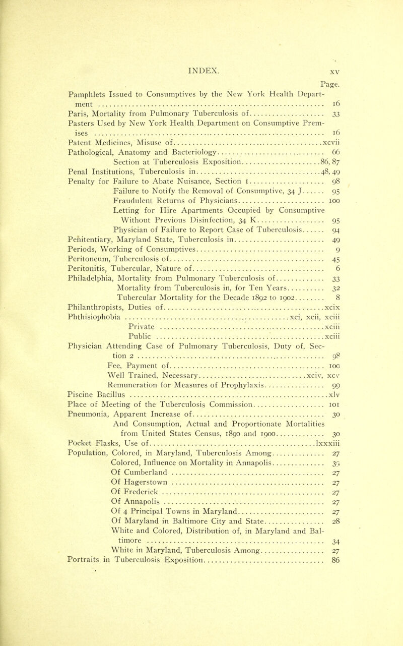 Page. Pamphlets Issued to Consumptives by the New York Health Depart- ment 16 Paris, Mortality from Pulmonary Tuberculosis of 33 Pasters Used by New York Health Department on Consumptive Prem- ises 16 Patent M,edicines, Misuse of xcvii Pathological, Anatomy and Bacteriology 66 Section at Tuberculosis Exposition 86,87 Penal Institutions, Tuberculosis in 48,49 Penalty for Failure to Abate Nuisance, Section i 98 Failure to Notify the Removal of Consumptive, 34 J 95 Fraudulent Returns of Physicians 100 Letting for Hire Apartments Occupied by Consumptive Without Previous Disinfection, 34 K 95 Physician of Failure to Report Case of Tuberculosis 94 Penitentiary, Maryland State, Tuberculosis in 49 Periods, Working of Consumptives 9 Peritoneum, Tuberculosis of 45 Peritonitis, Tubercular, Nature of 6 Philadelphia, Mortality from Pulmonary Tuberculosis of 33 Mortality from Tuberculosis in, for Ten Years 32 Tubercular Mortality for the Decade 1892 to 1902 8 Philanthropists, Duties of xcix Phthisiophobia .xci, xcii, xciii Private xciii Public xciii Physician Attending Case of Pulmonary Tuberculosis, Duty of. Sec- tion 2 gS Fee, Payment of 100 Well Trained, Necessary xciv, xcv Remuneration for Measures of Prophylaxis 99 Piscine Bacillus xlv Place of Meeting of the Tuberculosis Commission loi Pneumonia, Apparent Increase of 30 And Consumption, Actual and Proportionate Mortalities from United States Census, 1890 and 1900 30 Pocket Flasks, Use of Ixxxiii Population, Colored, in Maryland, Tuberculosis Among 27 Colored, Influence on Mortality in Annapolis 39 Of Cumberland 27 Of Hagerstown 27 Of Frederick 27 Of Annapolis 27 Of 4 Principal Towns in Maryland 27 Of Maryland in Baltimore City and State 28 White and Colored, Distribution of, in Maryland and Bal- timore 34 White in Maryland, Tuberculosis Among 27 Portraits in Tuberculosis Exposition.. 86