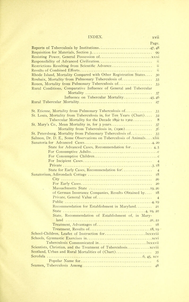 Page. Reports of Tuberculosis by Institutions 47, 48 Requisition for Materials, Section 3 99 Resisting Power, General Possession of xxxi Responsibility of Advanced Civilization ii Restrictions Resulting from Scientific Advance ii Results of Combined Efforts ii Rhode Island, Mortality Compared with Other Registration States. ... 30 Roubaix, M^ortality'from Pulmonary Tuberculosis of 33 Rouen, Mortality from Pulmonary Tuberculosis of 33 Rural Conditions, Comparative Influence of General and Tubercular Mortality 37 Influence on Tubercular Mortality 45,46 Rural Tubercular Mortality 27 St. Etienne, Mortality from Pulmonary Tuberculosis of 33 St. Louis, Mortality from Tuberculosis in, for Ten Years (Chart) .... 32 Tubercular Mortality for the Decade 1892 to 1902 8 St. Mary's Co., Mean Mortality in, for 3 3^ears 37 Mortality from Tuberculosis in, (1900) 36 St. Petersburg, Mortality from Pulmonary Tuberculosis of. . 33 Salmon, Dr. D. E., Some Observations on Tuberculosis of Animals. .. .xliii Sanatoria for Advanced Cases 4,20 State for Advanced Cases, Recommendation for 4,5 For Consumptive Adults c For Consumptive Children c For Incipient Cases 4 Private 3, 18 State for Early Cases, Recommendation for' 4 Sanatorium, Adirondack Cottage 18 City 20 For Early Cases 20 Massachusetts State .■ 19,20 of German Insurance Companies, Results Obtained by. ... 18 Private, General Value of 4 Public 4, 19 Recommendation for Establishment in Maryland 21 State 4, 19, 2G State, Recommendation of Establishment of, in Mary- land 21,22 Treatment, Advantages of 18 Treatment, Results of....... 18, 19 School-Children, Leaflet of Instruction for Ixxxviii Schools, Gymnastic Exercises in xcvi Tuberculosis Communicated in Ixxxvii Scientists, Christian, and the Treatment of Tuberculosis xcviii Scotland, Urban and Rural Mortalities of (Chart) 35 Scrofula 6, 45, xcv Popular Name for... 6 Seamen,, Tuberculosis Among 48