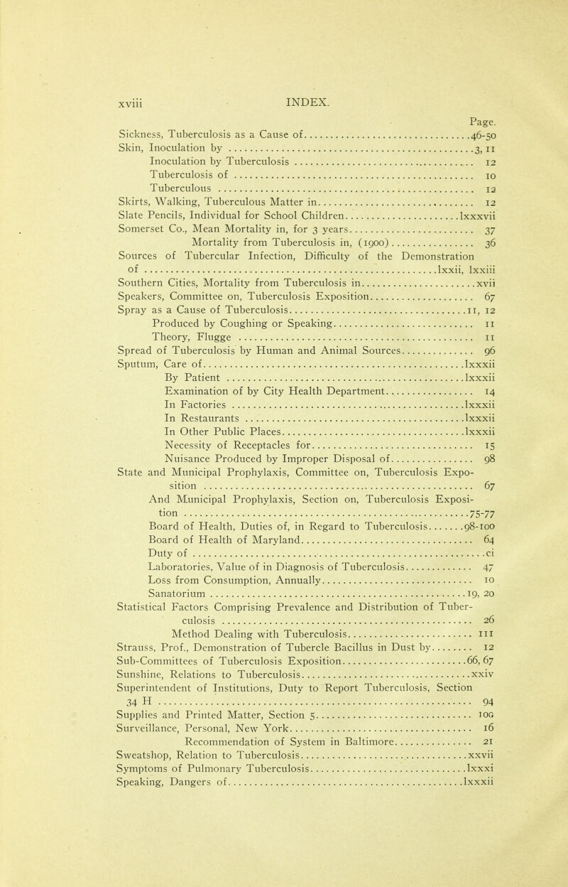 Page. Sickness, Tuberculosis as a Cause of 46-50 Skin, Inoculation by 3, 11 Inoculation by Tuberculosis 12 Tuberculosis of 10 Tuberculous 12 Skirts, Walking, Tuberculous Matter in 12 Slate Pencils, Individual for School Children Ixxxvii Somerset Co., Mean Mortality in, for 3 years 37 Mortality from Tuberculosis in, (1900) 36 Sources of Tubercular Infection, Difficulty of the Demonstration of Ixxii, Ixxiii Southern Cities, Mortality from Tuberculosis in xvii Speakers, Committee on, Tuberculosis Exposition 67 Spray as a Cause of Tuberculosis 11, 12 Produced by Coughing or Speaking 11 Theory, Flugge 11 Spread of Tuberculosis by Human and Animal Sources 96 Sputum, Care of.. Ixxxii By Patient Ixxxii Examination of by City Health Department 14 In Factories Ixxxii In Restaurants Ixxxii In Other Public Places Ixxxii Necessity of Receptacles for 15 Nuisance Produced by Improper Disposal of 98 State and Municipal Prophylaxis, Committee on. Tuberculosis Expo- sition , 67 And Municipal Prophylaxis, Section on, Tuberculosis Exposi- tion 75-77 Board of Health, Duties of, in Regard to Tuberculosis 98-100 Board of Health of Maryland 64 Duty of ci Laboratories, Value of in Diagnosis of Tuberculosis 47 Loss from Consumption, Annually 10 Sanatorium . .19, 20 Statistical Factors Comprising Prevalence and Distribution of Tuber- culosis 26 Method Dealing with Tuberculosis m Strauss, Prof., Demonstration of Tubercle Bacillus in Dust by 12 Sub-Committees of Tuberculosis Exposition 66,67 Sunshine, Relations to Tuberculosis xxiv Superintendent of Institutions, Duty to Report Tuberculosis, Section 34 H 94 Supplies and Printed Matter, Section 5 lor, Surveillance, Personal, New York 16 Recommendation of System in Baltimore 21 Sweatshop, Relation to Tuberculosis xxvii Symptoms of Pulmonary Tuberculosis Ixxxi Speaking, Dangers of Ixxxii