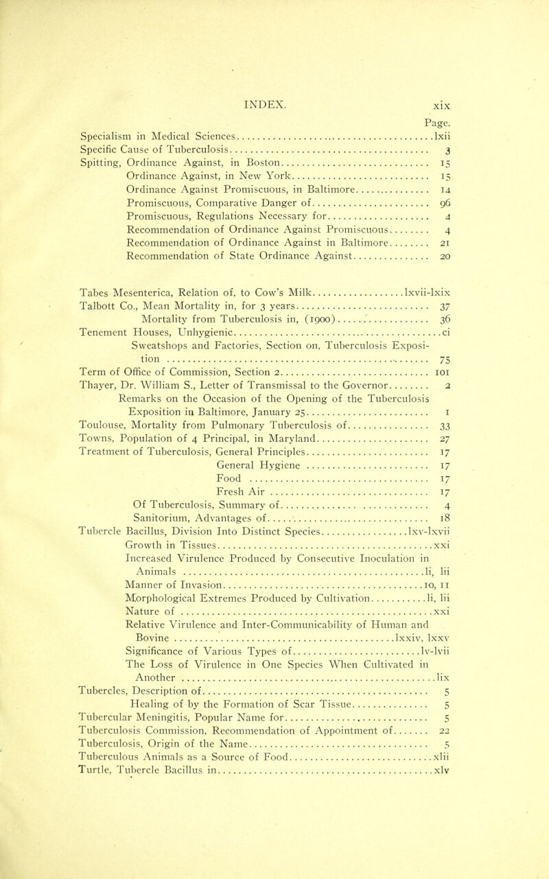 Page. Specialism in Medical Sciences Ixii Specific Cause of Tuberculosis 3 Spitting, Ordinance Against, in Boston 15 Ordinance Against, in New York 15 Ordinance Against Promiscuous, in Baltimore id Promiscuous, Comparative Danger of 96 Promiscuous, Regulations Necessary for 4 Recommendation of Ordinance Against Promiscuous 4 Recommendation of Ordinance Against in Baltimore 21 Recommendation of State Ordinance Against 20 Tabes Mesenterica, Relation of, to Cow's Milk Ixvii-lxix Talbott Co., Mean Mortality in, for 3 years 37 Mortality from Tuberculosis in, (1900) 36 Tenement Houses, Unhygienic ci Sweatshops and Factories, Section on. Tuberculosis Exposi- tion 75 Term of Office of Commission, Section 2 loi Thayer, Dr. William S., Letter of Transmissal to the Governor 2 Remarks on the Occasion of the Opening of the Tuberculosis Exposition in Baltimore, January 25 i Toulouse, Mortality from Pulmonary Tuberculosis of 33 Towns, Population of 4 Principal, in Maryland 27 Treatment of Tuberculosis, General Principles 17 General Hygiene 17 Food 17 Fresh Air 17 Of Tuberculosis, Summary of 4 Sanitorium, Advantages of 18 Tubercle Bacillus, Division Into Distinct Species Ixv-lxvii Growth in Tissues xxi Increased Virulence Produced by Consecutive Inoculation in Animals li, lii Manner of Invasion 10, 11 Morphological Extremes Produced by Cultivation li, lii Nature of xxi Relative Virulence and Inter-Communicability of Human and Bovine Ixxiv, Ixxv Significance of Various Types of Iv-lvii The Loss of Virulence in One Species When Cultivated in Another lix Tubercles, Description of 5 Healing of by the Formation of Scar Tissue 5 Tubercular Meningitis, Popular Name for 5 Tuberculosis Commission, Recommendation of Appointment of 22 Tuberculosis, Origin of the Name 5 Tuberculous Animals as a Source of Food xlii Turtle, Tubercle Bacillus in xlv