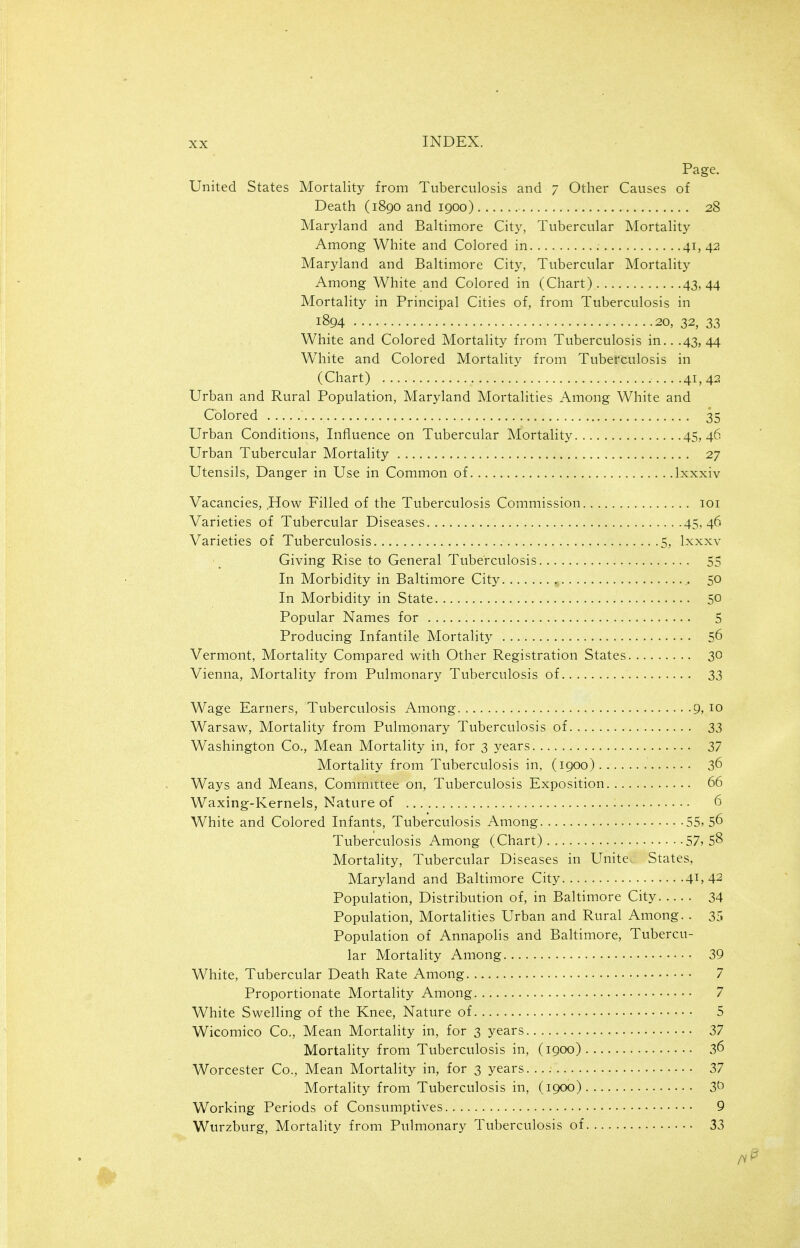 Page. United States Mortality from Tuberculosis and 7 Other Causes of Death (1890 and 1900) 28 Maryland and Baltimore City, Tubercular Mortality Among White and Colored in 41, 42 Maryland and Baltimore City, Tubercular Mortality Among White and Colored in (Chart) 43,44 Mortality in Principal Cities of, from Tuberculosis in 1894 20, 32, 33 White and Colored Mortality from Tuberculosis in.. .43, 44 White and Colored Mortality from Tuberculosis in (Chart) .41, 42. Urban and Rural Population, Maryland Mortalities Among White and Colored 35 Urban Conditions, Influence on Tubercular Mortality 45, 46 Urban Tubercular Mortality 27 Utensils, Danger in Use in Common of Ixxxiv Vacancies, How Filled of the Tuberculosis Commission loi Varieties of Tubercular Diseases 45,46 Varieties of Tuberculosis..,. 5, Ixxxv Giving Rise to General Tuberculosis 55 In Morbidity in Baltimore City. , 50 In Morbidity in State 50 Popular Names for 5 Producing Infantile Mortality 56 Vermont, Mortality Compared with Other Registration States 30 Vienna, Mortality from Pulmonary Tuberculosis of 33 Wage Earners, Tuberculosis Among 9, 10 Warsaw, Mortality from Pulmonary Tuberculosis of 33 Washington Co., Mean Mortality in, for 3 years 37 Mortality from Tuberculosis in, (1900) 36 Ways and Means, Committee on, Tuberculosis Exposition 66 Waxing-Kernels, Nature of 6 White and Colored Infants, Tuberculosis Among 55, 56 Tuberculosis Among (Chart) 57, 58 Mortality, Tubercular Diseases in Unite. States, Maryland and Baltimore City 41, 42 Population, Distribution of, in Baltimore City 34 Population, Mortalities Urban and Rural Among. . 35 Population of Annapolis and Baltimore, Tubercu- lar Mortality Among 39 White, Tubercular Death Rate Among 7 Proportionate Mortality Among 7 White Swelling of the Knee, Nature of 5 Wicomico Co., Mean Mortality in, for 3 years 37 Mortality from Tuberculosis in, (1900) 36 Worcester Co., Mean Mortality in, for 3 years 37 Mortality from Tuberculosis in, (1900) Working Periods of Consumptives 9 Wurzburg, Mortality from Pulmonary Tuberculosis of 33