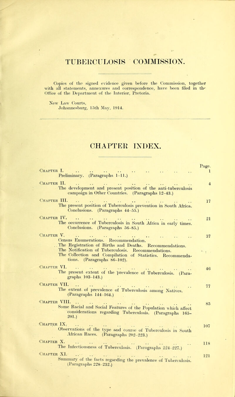 TUBEECUL0SI8 COMMISSION. Copies of the signed evidence given before the Commission, together with all statements, annexmes and correspondence, have been filed in th* Office of the Department of the Interior, Pretoria. New Law Courts, Johannesburg, 15th ^ta} , 1914. CHAPTER INDEX. Page. Chapter I. .. .. .. .. .. .. .... .. 1 Preliminary. (Paragraphs 1-11.) •Chapter II. .. .. .. .. .. .. .. .. .. 4 The development and present position of the anti-tuberculosis campaign in Other Coimtries. (Paragraphs 12-43.) Chapter III. .. .. .. .. ,. .. .. .. .. 17 The present position of Tuberculosis prevention in South Africa. Conclusions. (Paragraphs 44-55.) ■Chapter IV. ., .. .. .. .. .. .. .. . 21 The occurrence of Tuberculosis in South Africa in early times. Conclusions. (Paragraphs 56-85.) Chapter V. .. .. .. .. .. .. .. .. .. 37 Census Eniimerations. Recommendation. ., The Registration of Births and Deaths. Recommendations. The Notification of Tuberculosis. Recommendations. fv | , The Collection and Compilation of Statistics. Recommenda- tions. (Paragraphs 86-102). •Chapter VI. .. .. .. .. .. _ 4^ The present extent of the prevalence of Tuberculosis. (Para- graphs 103-143.) ■Chapter VII. .. .. .. .. ., The extent , of prevalence of Tuberculosis among Natives. (Paragraphs 144-164.) ■Chapter VIII. .. Some Racial and Social Features of the Population which affect considerations regarding Tuberculosis. (Paragraphs 165- 201.) ^ Chapter IX. .. .. .. .... Observations of the type and course of Tuberculosis in South African Races. (Paragraphs 202-223.) Chapter X. .. .. .. . , ^1% The Infectiousness of Tuberculosis. (Paragraphs 224-227.) Chapter XI. .. 85 107 Summary of the facts regarding the prevalence of Tuberculosis. (Paragraphs 228-232.) 121