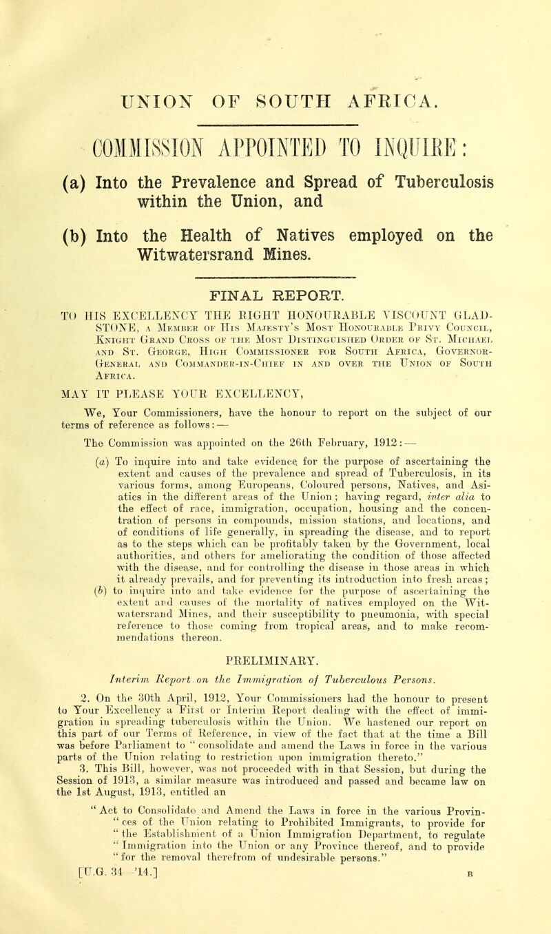 COMMISSION APPOINTED TO INQUIRE: (a) Into the Prevalence and Spread of Tuberculosis within the Union, and (b) Into the Health of Natives employed on the Witwatersrand Mines. FINAL REPORT. TO HIS EXCELLENCY THE EIGHT HONOURABLE VISCOUNT GLAD- STONE, A Member of His Majesty's Most Honoukable Privy Council, Knight Grand Cross of the Most Distinguished Order of St. Michael AND St. George, High Commissioner for South Africa, Governor- General AND Commander-in-Chief in and over the Union of South Africa. MAY IT PLEASE YOUR EXCELLENCY, We, Your Commissioners, have the honour to report on the subject of our terms of reference as follows: — The Commission was appointed on the 26th February, 1912: —• (a) To inquire into and take evidence, for the purpose of ascertaining the extent and causes of the prevalence and spread of Tuberculosis, in its various forms, among Europeans, Coloured persons, Natives, and Asi- atics in the different areas of the Union ; having regard, inter alia to the effect of race, immigration, occupation, housing and the concen- tration of persons in compounds, mission stations, and locations, and of conditions of life generally, in spreading the disease, and to report as to the steps which can be profitably taken by the Government, local authorities, and others for ameliorating the condition of those affected with the disease, and for controlling the disease in those areas in M^hich it already prevails, and for preventing its introduction into fresh areas ; (h) to inquire into and take evidence for the purpose of ascertaining the extent and f^auses of the mortality of natives employed on the Wit- watersrand Mines, and their susceptibility to pneumonia, with special reference to those coming from tropical areas, and to make recom- mendations thereon. PRELIMINARY. Interivi Refort on the Immigration of Tuberculous Persons. 2. On the 30th April, 1912, Your Commissioners had the honour to present to Your Excellency a First or Interim Report dealing with the effect of immi- gration in spreading tuberculosis within the Union. We hastened our report on this part of our Terms of Reference, in view of the fact that at the time a Bill was before Pailiament to  consolidate and amend the Laws in force in the various parts of the Union relating to restriction upon immigration thereto. 3. This Bill, however, was not proceeded with in that Session, but during the Session of 1913, a similar measure was introduced and passed and became law on the 1st August, 1913, entitled an  Act to Consolidate and Amend the Laws in force in the various Provin-  ces of the Union relating to Prohibited Immigrants, to provide for  the Establishn'ient of a Union Immigration Department, to regulate  Immigration into the Union or any Province thereof, and to provide for the removal therefrom of undesirable persons. [U.G. 34--'14.] B