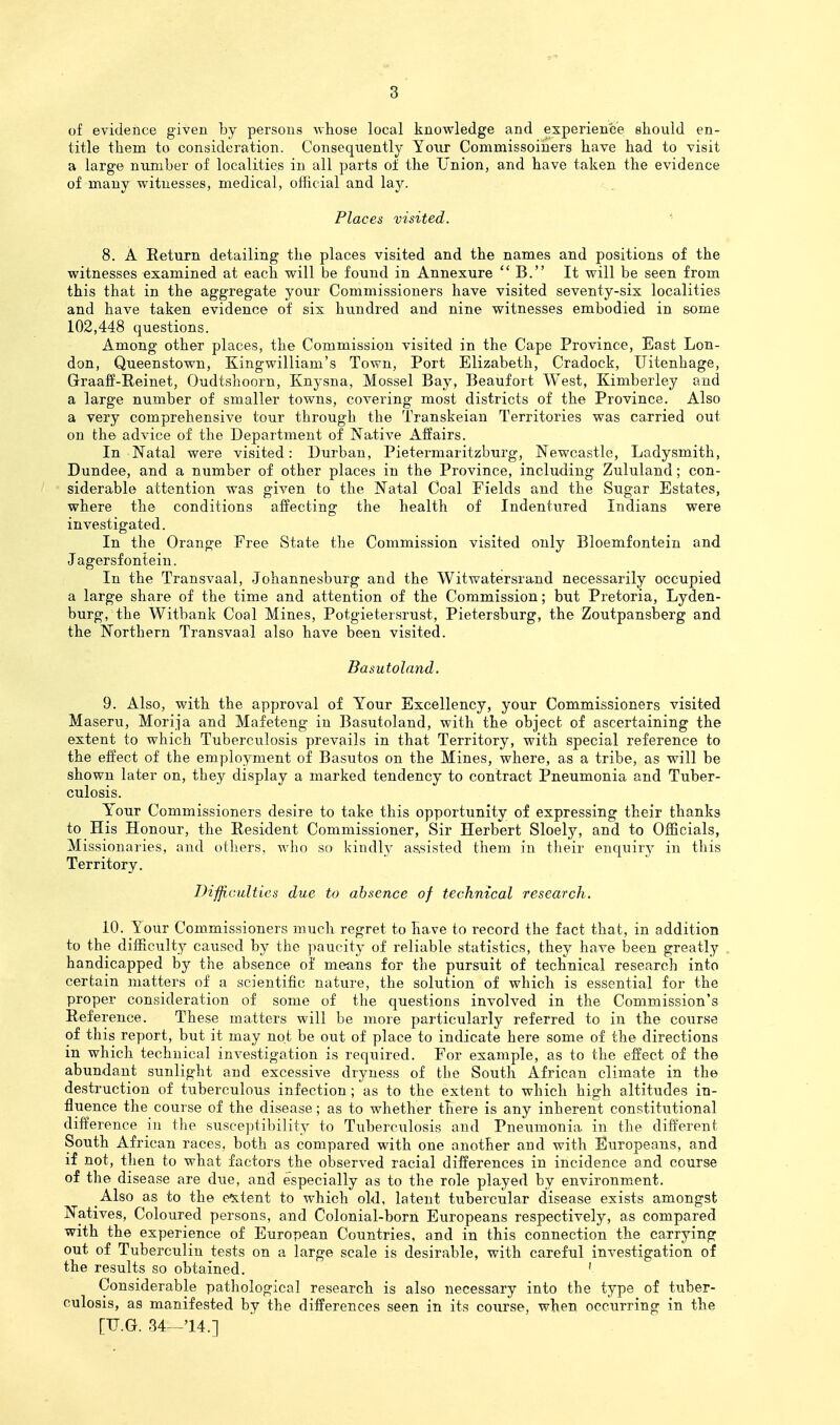of evidence given by persons whose local knowledge and experience should en- title them to consideration. Consequently Your Commissoihers have had to visit a large number of localities in all parts of the Union, and have taken the evidence of many witnesses, medical, official and lay. Places visited. • 8. A Return detailing the places visited and the names and positions of the witnesses examined at each will be found in Annexure  B. It will be seen from this that in the aggregate your Commissioners have visited seventy-six localities and have taken evidence of six hundred and nine witnesses embodied in some 102,448 questions. Among other places, the Commission visited in the Cape Province, East Lon- don, Queenstown, Kingwilliam's Town, Port Elizabeth, Cradock, Uitenhage, GraaJf-Reinet, Oudtshoorn, Knysna, Mossel Bay, Beaufort West, Kimberley and a large number of smaller towns, covering most districts of the Province. Also a very comprehensive tour through the Transkeian Territories was carried out on the advice of the Department of Native Affairs. In Natal were visited: Durban, Pietermaritzburg, Newcastle, Ladysmith, Dundee, and a number of other places in the Province, including Zululand; con- siderable attention was given to the Natal Coal Fields and the Sugar Estates, where the conditions affecting the health of Indentured Indians were investigated. In the Orange Free State the Commission visited only Bloemfontein and Jagersfontein. In the Transvaal, Johannesburg and the Witwatersrand necessarily occupied a large share of the time and attention of the Commission; but Pretoria, Lyden- burg, the Witbank Coal Mines, Potgietersrust, Pietersburg, the Zoutpansberg and the Northern Transvaal also have been visited. Basutoland. 9. Also, with the approval of Your Excellency, your Commissioners visited Maseru, Morija and Mafeteng in Basutoland, with the object of ascertaining the extent to which Tuberculosis prevails in that Territory, with special reference to the effect of the employment of Basutos on the Mines, where, as a tribe, as will be shown later on, they display a marked tendency to contract Pneumonia and Tuber- culosis. Y'our Commissioners desire to take this opportunity of expressing their thanks to His Honour, the Resident Commissioner, Sir Herbert Sloely, and to Officials, Missionaries, and others, who so kindly a&sisted them in their enquiry in this Territory. DiffiGulties due to absence of technical research. 10. Your Commissioners much regret to have to I'ecord the fact that, in addition to the difficulty caused by the paucity of reliable statistics, they have been greatly handicapped by the absence of means for the pursuit of technical research into certain matters of a scientific nature, the solution of which is essential for the proper consideration of some of the questions involved in the Commission's Reference. These matters will be more particularly referred to in the coiirse of this report, but it may not be out of place to indicate here some of the directions in which technical investigation is required. For example, as to the effect of the abundant sunlight and excessive dryness of tbe South African climate in the destruction of tuberculous infection ; as to the extent to which high altitudes in- fluence the course of the disease; as to whether there is any inherent constitutional difference in tlie susceptibility to Tuberculosis and Pneumonia in the different South African races, both as compared with one another and with Europeans, and if not, then to what factors the olDserved racial differences in incidence and course of the disease are due, and especially as to the role played by environment. Also as to the e^itent to which old, latent tubercular disease exists amongst Natives, Coloured persons, and Colonial-born Europeans respectively, as compared with the experience of European Countries, and in this connection the carrying out of Tuberculin tests on a large scale is desirable, with careful investigation of the results so obtained. ' Considerable pathological research is also necessary into the type of tuber- culosis, as manifested by the differences seen in its coxirse, when occurring in the [TJ.G. 34-^'14.]