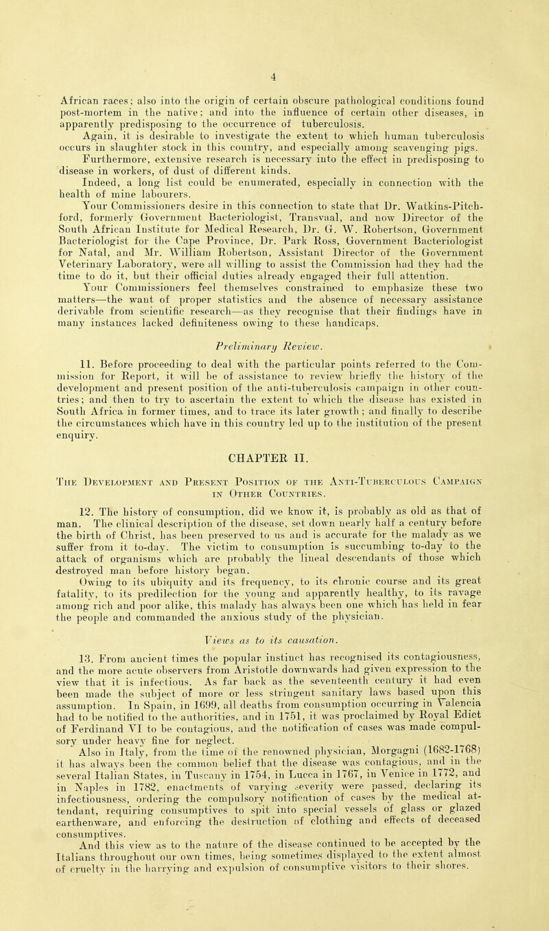 African races; also into the origin of certain obscure patliological conditions found post-mortem in tlie native; and into the influence of certain other diseases, in apparently predisposing to the occurrence of tuberculosis. Again, it is desirable to investigate the extent to which human tuberculosis occurs in slaughter stock in this country, and especially among scavenging pigs. Furthermore, extensive research is necessary into the effect in predisposing to disease in workers, of dust of different kinds. Indeed, a long list could be enumerated, especially in connection with the health of mine labourers. Your Commissioners desire in this connection to state that Dr. Watkins-Pitch- ford, formerly Government Bacteriologist, Transvaal, and now Director of the South African Institute for Medical Eesearch, Dr. G. W. Robertson, Government Bacteriologist for the Cape Province, Dr. Park Ross, Government Bacteriologist for Natal, and Mr. William Robertson, Assistant Director of the Government Veterinary Laboratory, were all willing to assist the Commission had they had the time to do it, but their official duties already engaged their full attention. Y;our Commissioners feel themselves constrainjed to emphasize these two matters—the want of proper statistics and the absence of necessary assistance derivable from scientific research—as they recognise that their findings have in many instances lacked definiteness owing to these handicaps. Preliminary Review. « 11. Before proceeding to deal with the particular points referred to the Com- mission for Report, it will be of assistance to review briefly the history of the development and present position of the anti-tuberculosis campaign in other coun- tries; and then to try to ascertain the extent to which the disease has existed in South Africa in former times, and to trace its later growth; and finally to describe the circumstances which have in this countrj^ led up to the institution of the present enquiry. CHAPTER II. The Development and Present Position of the Anti-Titkercitlous Campaign IN Other Countries. 12. The history of consumption, did we know it, is probably as old as that of man. The clinical description of the disease, set down nearly half a century before the birth of Christ, has been preserved to us and is accurate for the malady as we suffer from it to-day. The victim to consumption is succumbing to-day to the attack of organisms which are probably the lineal descendants of those which destroyed man before histoiy began. Owing to its ubiquity and its frequency, to its chronic course and its great fatality, to its predilection for the young and apparently healthy, to its ravage among rich and poor alike, this malady has always been one which has held in fear the people and commanded the anxious study of the physician. Views as to its causation. 13. From ancient times the popular instinct has recognised its contagiousness, and the more acute ol)servers from Aristotle downwards had given expression to the view that it is infectious. As far back as the seventeenth century it had even been made the siibject of more or less stringent sanitary laws based upon this assumption. In Spain, in 1699, all deaths from consumption occurring in Talencia had to be notified to the authorities, and in 1751, it was proclaimed by Royal Edict of Ferdinand VI to be contagious, and the notification of cases was made compul- sory under heavy fine for neglect. Also in Italy, from the time of the renowned physician, Morgagni (1682-1768) it has always been the common belief that the disease was contagious, ^in^l^! ^^^^^ several Italian States, in Tuscany in 1754, in Lucca in 1767, in Venice in 1772, and in Naples in 1782, enactments of varying severity were passed, declaring its infectiousness, ordering the compulsory notification of cases by the medical at- tendant, requiring consumptives to spit into special vessels of glass or glazed earthenware, and enforcing the destruction of clothing and effects of deceased consumptives. And this view as to the nature of the disease continued to be accepted by the Italians throughout our own times, being sometimes displayed to the extent almost of cruelty in the harrying and expulsion of consumptive visitors to their shores.