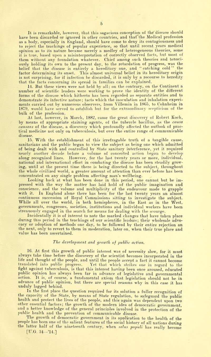 It is remarkable, however, that this sagacious conception of the disease should have been discarded or ignored in other countries, and that the Medical profession as a body, especially in England, should have come to deny its contagiousness and lo reject the teachings of popular experience, so that until recent years medical opinion as to its nature became merely a medley of heterogeneous theories, some it is true, based upon a misinterpretation of correctly obserA-ed facts, but most of them without any foundation whatever. Chief among such theories and tenaci- ously holding its own to the present day, to the retardation of progress, was the belief that the disease is entirely a hereditary one, and catching cold the factor determining its onset. This almost universal belief in its hereditary origin is not surprising, for if infection be discarded, it is only by a recourse to heredity that the facts concerning its spread in families can be explained. 14. But these views were not held by all; on the contrary, on the Continent a number of scientific leaders were working to prove the identity of the different forms of the disease which hitherto has been regarded as separate entities and to demonstrate its infective nature; tacts which the inoculation and inhalation experi- ments carried out by numerous observers, from Yillemin in 1865, to Cohnheim in 1879, would have served to establish but for the extraordinary scepticism of the bulk of the profession. At last, however, in March, 1882, came the great discovery of Robert Koch, by means of appropriate staining agents, of the tubercle bacillus, as the causa cmisans of the disease, a discovery which profoundly affected the outlook of prac- tical medicine not only on tuberculosis, bxit over the entire range of communicable disease. 15. With the establishment of this irrefiagable triith of a tangible cause, sanitarians and the public began to view the subject as being one.which admitted of being dealt with and controlled by State sanitary interference, yet it required nearly aiiother decade before a volume of concerted action began to develop along recognised lines. However, for the last twenty years or more, individual, national and international effort in combating the disease has been steadily grow- ing, until at the present time there is being directed to the subject, throughout the whole civilized world, a greater amount of attention than ever before has been concentrated on any single problem affecting man's wellbeing. Looking back at what has been done in this period, one cannot but be im- pressed with the way the matter has laid hold of the public imagination and conscience, and the volume and multiplicity of the endeavour made to grapple with it. In England alone there has been for the last twenty years an almost continuous succession of Royal Commissions sitting to investigate the subject. While all over the world, in both hemispheres, in the East as in the West, governments, congresses, societies, institutions and individual workers have been strenuously engaged in the search for means for dealing with the scourge. Incidentally it is of interest to note the marked changes that have taken place during this period in the teachings of our scientific leaders; their wholesale advo- cacy or adoption of methods one day, to be followed by their entire rejection on the next, only to revert to them in moderation, later on, when their true place and value has been ascertained. The development and growth of jmbHc action. IG. At first this growth of public interest was of necessity slow, for it must always take time before the discovery of the scientist becomes incorporated in the life and thought of the people, and until the people accept a fact it cannot become translated into public progress. Yet that which strikes one in regard to the fight against tuberculosis, is that this interest having been once aroused, educated public opinion has always been far in advance of legislative and governmental action. It is, of course, a fundamental axiom that legislation should not be in advance of public opinion, but there are special reasons why in this case it has unduly lagged behind. In the first place the question required for its solution a fuller recognition of the capacity of the State, by means of State regulation, to safeguard the public health and protect the lives of the people, and this again was dependent upon two other essential factors; the growth of the modern idea of democratic government, and a better knowledge of the general principles involved in the protection of the public health and the prevention of communicable disease. The growth of democratic government in its application to the health of the people has been one of the salient features of the social historv of all nations during the latter half of the nineteenth century, when saJus popuJi has really become [IT.O. 34—'14.]