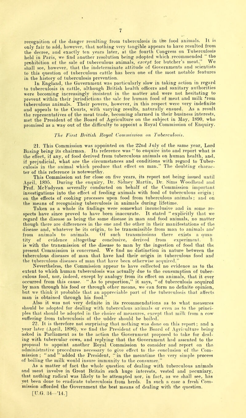 recognition of tlie danger resulting from tuberculosis in ike food animals. It is only fair to add, however, that nothing very tangible appears to have resulted from the decree, and exactly ten years later, at the fourth Congress on Tuberculosis held in Paris, we find another resolution being adopted which recommended  the prohibition of the sale of tuberculous animals, except for butcher's meat.'' We shall see, however, that the indeterminate attitude of Governments and scientists to this question of tuberculous cattle has been one of the most notable features in the history of tuberculosis prevention. In England, the Government was particularly slow in taking action in regard to tuberculosis in cattle, although British health officers and sanitary authorities were becoming increasingly insistent in the matter and were not hesitating to prevent within their jurisdictions the sale for human food of meat and milk :^rom tuberculous animals. Their powers, however, in this respect were very indefinite and appeals to the Courts, with varying results, naturally ensued. As a result the representatives of the meat trade, becoming alarmed in their business interests, met the President of the Board of Agriculture on the subject in May, 1890, who promised as a way out of the difficulty to appoint a Royal Commission of Enquiry. The First British Royal Commission on Tuberculosis. 21. This Commission was appointed on the 22nd July of the same year, Lord Basing being its chairman. Its reference was  to enquire into and report what is the effect, if any, of food derived from tuberculous animals on human health, and, if prejudicial, what are the circumstances and conditions with regard to Tuber- culosis in the animal which produce that effect on man. The doubting charac- ter of this reference is noteworthy. This Commission sat for close on five years, its report not being issued until April, 1895. During the enquiry. Dr. Sidney Martin, Dr. Sims Woodhead and Prof. McEadyean severally conducted on behalf of the Commission im.portant investigations into the effect of feeding animals with food of tuberculous origin ; on the effects of cooking processes upon food from tuberculous animals ; and on the means of recognising tuberculosis in animals during lifetime. Taken as a whole its findings were somewhat inconclusive and in some re- spects have since proved to have been inaccurate. It stated  explicitly that we regard the disease as being the same disease in man and food animals, no matter though there are differences in the one and the other in their manifestations of the disease and, whatever be its origin, to be transmissible from man to animals and from animals to animals. Of such transmissions there exists a quan tity of evidence altogether conclusive, derived from experiment. Ii is with the transmission of the^ disease to man by the ing-estion of food that the present Commission is concerned. We find no distinction in nature between the tuberculous diseases of man that have had their origin in tuberculous food and the tixberculous diseases of man that have been otherwise acqiiired. Nevertheless, the Commission appear to have collected no evidence as to tht extent to which human tuberculosis was actually due to the consumption of tuber- culous food, nor, indeed, except by analogy from its effect on animals, that it ever occurred from this cause.  As to proportion, it says,  of tuberculosis acquired by man through his food or through other means, we can form no definite opinion, but we think it probable that an appreciable part of the tuberculosis that affects man is obtained through his food. Also it was not very definite in its recommendations as to what measures should be adopted for dealing with tuberculous animals or even as to the princi- ples that should be adopted in the choice of measures, except that milk from a cow suffering from tuberculosis of the udder should be boiled. 22. It is therefore not surprising that nothing was dojie on this report; and a year later (April, 1896), we find the President of the Boaid of Agrir-ulture being asked in Parliament as to the action the Government proposed to take for deal- ing with tubercular cows, and replying that the Government had assented to the proposal to appoint another Royal Commission to consider and report on the administrative procedures necessary to give effect to the conclusion of the Com- mission ;  and 'added the President, !'in the meantime the very simple process of boiling the milk would insure immunity to the consumer. As a matter of fact the whole question of dealing with tuberculous animals and meat involve in Great Britain such huge interests, vested and pecuniary, that nothing radical was likely to be attempted nor, in fact, as we shall see, has yet been done to eradicate tuberculosis from herds. In such a case a fresh Com- mission afforded the Government the best means of dealing with the question.