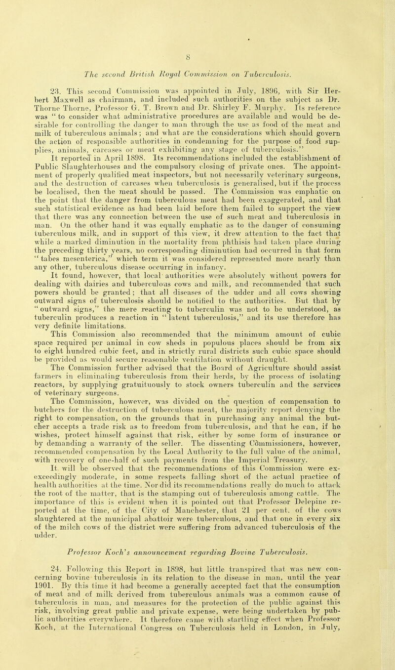s The second British Royal Cornimssion on 'Tuberculosis. 23. This second Coiiimissiou was appointed in July, 1896, with Sir Her- bert Maxwell as chairman, and included such authorities on the subject as Dr. Thorne Thorne, Professor Gr. T. Brown and Dr. Shirley F. Murphy. Its reference was  to consider what administrative procedures are available and would be de- sirable for conti'olling the danger to man through the iise as food of the meat and milk of tuberculous animals ; and what are the considerations which should govern the; action of responsible authorities in condemning for the purpose of food sup- plies, animals, carcases or meat exhibiting any stage of tuberculosis. It reported in April 1898. Its recommendations included the establishment of Public Slaughterhouses and the compulsory closing of private ones. The appoint- ment of properly qualified meat inspectors, but not necessarily veterinary surgeons, and the destruction of carcases wlien tuberciilosis is generalised, but if the process be localised, then the meat shoiild be passed. The Commission was emphatic on the point that the danger from tuberculous meat had been exaggerated, and that such statistical evidence as had been laid before them failed to support the view that there was any connection between the use of such meat and tuberculosis in man. On the other hand it was equally emphatic as to the danger of consuming tuberculous milk, and in support of this view, it drew attention to the fact that while a marked diminution in the mortality from phthisis had taken place during the preceding thirty years, no corresponding diminution had occurred in that form tabes mesenterica, which term it was considered represented more nearly than any other, tuberculous disease occurring in infancy. It found, however, that local authorities were absolutely without powers for dealing with dairies and tuberculous cows and milk, and recommended that such powers should be granted ; that all diseases of the udder and all cows showing outward signs of tuberculosis should be notified to the authorities. But that by  outward signs,'' the mere reacting to tuberculin was not to be understood, as tuberculin produces a reaction in  latent tuberculosis, and its use therefore has very definite limitations. This Commission also recommended that the minimum amount of cubic space required per animal in cow sheds in populous places should be from six to eight hundred cubic feet, and in strictly rural districts such cubic space should be provided as would secure reasonable ventilation without draught. The Commission further advised that the Board of Agriculture should assist farmers in eliminating tuberculosis from their herds, by the process of isolating reactors, by supplying gratuituously to stock owners tuberculin and the services of veterinary surgeons. The Commission, however, was divided on the question of compensation to butchers for the destruction of tiiberculous meat, the majority report denying the right to compensation, on the grounds that in purchasing any animal the but- cher accepts a trade risk as to freedom from, tuberculosis, and that he can, if he wishes, protect himself against that risk, either by some form of insurance or by demanding a warranty of the seller. The dissenting Cdmmissioners, however, lecommended compensation by the Local Authority to the full value of the animal, with recovery of one-half of such payments from the Imperial Treasury. It will be observed that the recommendations of this Commission were ex- exceedingly moderate, in some respects falling short of the actual practice of health authorities at the time. Nor did its recommendations really do much to attack the root of the matter, that is the stamping out of tuberculosis among cattle. The importance of this is evident when it is pointed out that Professor Delepine re- ported at the time, of the City of Manchester, that 21 per cent, of the cows slaughtered at the municipal abattoir were tuberculous, and that one in every six of the milch cows of the district were suffering from advanced tuberculosis of the xulder. Professor Koch's announcement regarding Bovine Tuberculosis. 24. Following this Report in 1898, but little transpired that was new con- cerning bovine tuberculosis in its relation to the disease in man, until the year 1901. By this time it had become a generally accepted fact that the consumption of meat and of milk derived from tuberculous animals was a common cause of tuberculosis in man, and measures for the protection of the public against this risk, involving great public and private expense, were being undertaken by pub- lic authorities everywhere. It therefore came with startling effect when Professor Koch, at the International Congress on Tuberculosis held in London, in July,