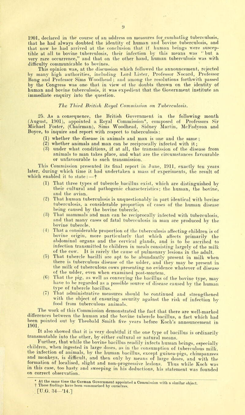 1901, declared in the course of au address on measures for combating tuberculosis, that he had always doubted the identity of human and bovine tuberculosis, and that now he had arrived at the conclusion that if human beings were suscep- tible at all to bovine tuberculosis, their infection by this means was but a very rare occurrence, and that on the other hand, human tuberculosis was with difficulty communicable to bovines. This opinion was, at the discussion which followed the announcement, rejected by many high authorities, including Lord Tjister, Professor Nocard, Professor Bang and Professor Sims Woodhead ; and among the resolutions forthwith passed by the Congress was onci that in view of the doubts thrown on the identity of human and bovine tuberculosis, it was expedient that the Government institute an immediate enquiry into the question. The Third British Royal Comnnssion 07i Tuherculosis. 25. As a consequence, the British Government in the following month (August, 1901), appointed a Royal Commission*, composed of Professors Sir Michael foster, (Chairman), Sims Woodhead, Sidney Martin, McFadyean and Boyce, to inquire and report with respect to tuberculosis: (1) whether the disease in animals and man is one and the same ; (2) whether animals and man can be reciprocally infected with it; (3) under what conditions, if at all, the transmission of the disease from animals to man takes place, and what are the circumstances favourable or unfavourable to such transmission. This Commission presented its final report in June, 1911, exactly ten years later, during which time it had undertaken a mass of experiments, the result of which enabled it to state:—t (1) That three types of tubercle bacillus exist, which are distinguished by their cultural and pathogenic characteristics; the human, the bovine, and the avian. (2) That human tuberculosis is unquestionably in part identical with bovine tuberculosis, a considerable proportion of cases of the human disease being caused by the bovine tubercle. (3) That mammals and man can be reciprocally infected with tuberculosis, and that many cases of fatal tuberculosis in man are produced by the bovine tubercle. (-t) That a considerable proportion of the tuberculosis affecting children is of bovine_ origin, more particularly that which affects primarily the abdominal organs and the cervical glands, and is to be ascribed to infection transmitted to children in meals consisting largely of the millc of the cow. It is rarely the cause of pulmonary lesions in the adult. (5) That tubercle bacilli are apt to be abundantly present in milk wdien there is tuberculous disease of the udder, and'they may be present in the milk of tuberculous cows presenting no evidence whatever of disease of the udder, even when examined post-mortem. (6) TTiat the pig, as well as conveying the bacillus of the bovine type, may have to be regarded as a possible source of disease caused by the human type of tubercle bacillus. (7) That administrative measures should be continued and strengthened with the object of ensuring security against the risk of infection by food from tuberculous animals. The work of this Commission demonstrated the fact that there are well-marked differences between the human and the bovine tubercle bacillus, a fact which had 1901 Theobald Smith five years before Koch's announcement in It also showed that it is very doubtful if the one type of bacillus is ordinarily transmutable into the other, by either cultural or natural means. Further, that while the bovine bacillus readily infects human beings, especially children, when ingested in large doses, as in the 'consumption of tuberculous milk, the infection of animals, by the human bacillus, except guinea-pigs, chimpanzees and monkeys, is difficult, and then only by means of large doses, and with the formation of localised, slight and non-progressive lesions. Thus while Koch was in this case, too hasty and sweeping in his deductions, his statement w^as founded on correct observation. * At the same time the German Government appointed a Commission with a similar obiect t Ihese findings have been summarised by ourselves.
