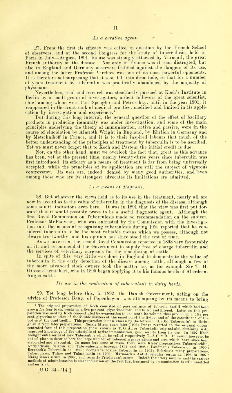As a curative agent. 27. From the fiivst its efficacy was called in question by the French School of observers, and at the second Congress tor the study of tuberculosis, held in Paris in July—August, 1891, its use was strongly attacked by Verneuil, the great French authority on the disease. Not only in France was it soon distrusted, but also in England and Germany observers testified against the dangers of its use, and among the latter Professor A^irchow was one of its most powerful opponents. It is therefore not surprising that it soon fell into desuetude, so that for a number of years treatment by tuberculin was practically abandoned by the majority of physicians. Nevertheless, trial and research was steadfastly pursued at Koch's Institute in Berlin by a small group of investigators, ardent followers of the great scientist, chief among wliom were Carl Speuglcr and Petruschky, until in the year 1901, it reappeared in the front rank of medical practice, modified and limited in its appli- cation by investigation and experience.* But during this long interval, the general question of the effect of bacillary products in producing immunity was under investigation, and some of the main principles underlying the theory of immunisation, active and passive, were in the course of elucidation by Almroth Wright in England, by Ehrlich in Germany and by Metschnikoif in France, and it is to their inspired laboiirs that much of the better understanding of the principles of treatment by tuberculin is to be ascribed. Yet we must never forget that to Koch and Pasteur the initial credit is due. Nor, on tlie other hand, must we overlook the fact that, great as this advance has been, yet at the present time, nearly twenty-three years since tuberculin was first introduced, its efficacy as a means of treatment is far from being universally accepted, while the principles of its aj^plication are still the subject of vigorous controversy. Its uses are, indeed, denied by many good authorities, and even among those who are its strongest advocates its limitations are admitted. As a ineans of diagnosis. 28. But whatever the views held as to its use in the treatment, nearly all are now in accord as to the value of tuberculin in the diagnosis of the disease, although Bome admit limitations even here. It was in 1891 that the view was first put for- ward that it would possibly prove to be a useful diagnostic agent. Although the first Eoyal Commission on Tuberculosis made no recommendation on the subject, Professor McFadyean, who was entrusted by the Commission with the investiga- tion into the means of recognising tuberculosis during life, reported that he con- sidered tuberculin to be the most valuable means which we possess, although not always trustworthy, and his opinion has since stood the test of time. As we have seen, tlie second Poyal Conimissiou reported in 1898 very favourably on it, and recommended the Government to supply free of charge tuberculin and the services of veterinary surgeons for the inoculation of cattle. In spite of this, very little was done in England to demonstrate the value of tuberculin in the early detection of the disease among cattle, although a few of the more advanced stock owners took the matter up, as for example Sir T. H. Gibson-Carmichael, who in 1895 began applying it to his famous herds of Aberdeen- Angus cattle. Its use in tire eradication of tuberculosis in dairy herds. 29. Yet long before this, in 1892, the Danish Government, acting on the advice of Professor Bang, of Copenhagen, wiis attempting by its means to bring * The orig:inal preparation of Koch consisted of pure cultures of tubercle bacilli which had been prown for four to six weeks on a five per cent, glycerine-broth, and killed and filtered. Later on this pre- paration was used by Koch concentrated by evaporation to one-tenth its volume, thus producing a fiftv per cent, glycerine so'ution of the soluble matters of the secretion of the livin?. and of the constituent - of the bodies of the dead bacilli. This preparation is now knovvn by the letters T. O. (Old Tuberculin) to distin- guish it from later preparations. Nearly fifteen years later (1905) Denys reverted to the original uncon- centrated form of this preparation (now known as T. O. A.., or Tnberkulin-original-alt), obtaining, with improved knowledge of the principles of af-tive immunisation, good results from its use. In 1897,'Koch brought out a series of new Tuberculins which he railed respectively T.-A.O. & R. It would, however, be out of place to describe here the large number of tuberculin preparations and sera which have since been elaborated and advocated. To name but some of t!-em, there were Klebs' preparations, Tuberculocidin Antiphthisin, Selenin and Tuberculosoxin between 1891 and 1908: Landman's Tubercu'ol in 1900 - Beraneck's Tuberculin in IflOa ; Spengler's bovine Tuberculin in 1905 ; Behring's many preparations Tuberculasse, Tulase and Tulase-lactin in 190(5 ; Marmorck's Anti-tubercular serum in to 1907 '■ Maragliano's serum in 1906 : and recently Friedmann's serum Indeed their very number and the various methods of administration is clear indication of the fact that treatment by immunisation is still unsettled and on trial.