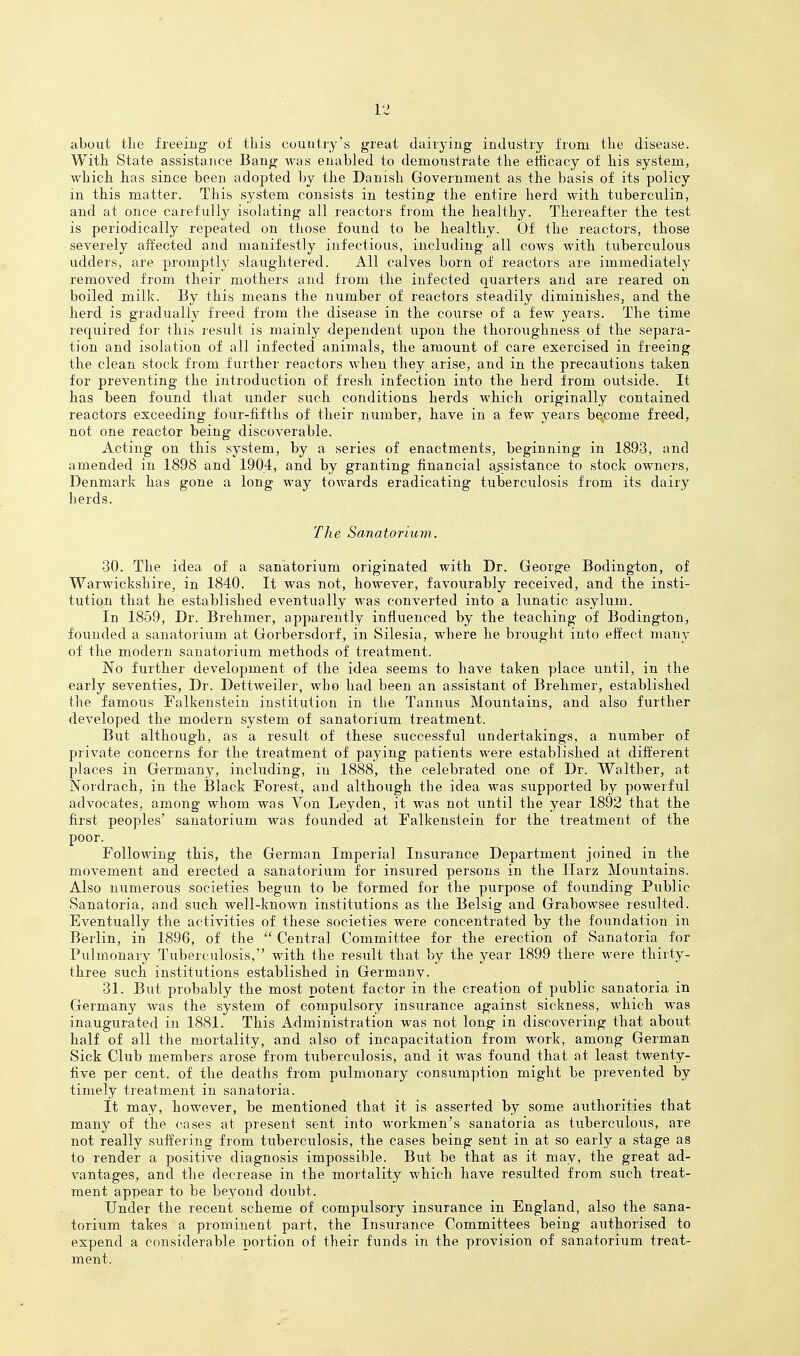 about tlie freeing of this couiitiy'a great dairying industry from the disease. With State assistance Bang was enabled to demonstrate the efficacy of his system, which has since been adopted by the Danish Government as the basis of its policy in this matter. This system consists in testing the entire herd with tuberculin, and at once carefully isolating all reactors from the healthy. Thereafter the test is periodically repeated on those found to be healthy. Of the reactors, those severely aiirected and manifestly infectious, including all cows with tuberculous udders, are promptly slaughtered. All calves born of reactors are immediately removed from their mothers and from the infected quarters and are reared on boiled milk. By this means the number of reactors steadily diminishes, and the herd is gradually freed from the disease in the course of a few years. The time required for this result is mainly dependent upon the thoroughness of the separa- tion and isolation of all infected animals, the amount of care exercised in freeing the clean stock from further reactors when they arise, and in the precautions taken for preventing the introduction of fresh infection into the herd from outside. It has been found that under such conditions herds which originally contained reactors exceeding four-fifths of their number, have in a few years become freed, not one reactor being discoverable. Acting on this system, by a series of enactments, beginning in 1893, and amended in 1898 and 1904, and by granting financial a>ssistance to stock owners, Denmark has gone a long way towards eradicating tuberculosis from its dairy herds. The Sanatorium. 30. The idea of a sanatorium originated with Dr. George Bodington, of Warwickshire, in 1840. It was not, however, favoiirably received, and the insti- tution that he established eventually was converted into a lunatic asylum. In 1859, Dr. Brehmer, apparently influenced by the teaching of Bodington, founded a sanatorium at Gorbersdorf, in Silesia, where he brought into effect many of the modern sanatorium methods of treatment. No further development of the idea seems to have taken place until, in the early seventies. Dr. Dettweiler, who had been an assistant of Brehmer, established the famous Falkensteiu institution in the Tannus Mountains, and also further developed the modern system of sanatorium treatment. But although, as a result of these successful undertakings, a number of private concerns for the treatment of paying patients were established at different places in Germany, including, in 1888, the celebrated one of Dr. Walther, at Nordrach, in the Black Forest, and although the idea was supported by powerful advocates, among whom was Von Leyden, it was not until the year 1892 that the first peoples' sanatorium was founded at Falkenstein for the treatment of the poor. Following this, the German Imperial Insurance Department joined in the movement and erected a sanatorium for insured persons in the Harz Mountains. Also numerous societies begun to be formed for the purpose of founding Public Sanatoria, and such well-known institutions as the Belsig and Grabowsee resulted. Eventually the activities of these societies were concentrated by the foimdation in Bisrlin, in 1896, of the  Central Committee for the erection of Sanatoria for Pulmonary Tuberculosis, with the result that by the year 1899 there were thirty- three such institutions established in Germany. 31. But probably the most potent factor in the creation of public sanatoria in Germany was the system of compulsory insurance against sickness, which was inaugurated in 1881. This Administration was not long in discovering that about half of all the mortality, and also of incapacitation from work, among German Sick Club members arose from tuberculosis, and it was found that at least twenty- five per cent, of the deaths from pulmonary consumption might be prevented by timely treatment in sanatoria. it may, however, be mentioned that it is asserted by some authorities that many of the cases at present sent into workmen's sanatoria as tuberculous, are not really suffering from tuberculosis, the cases being sent in at so early a stage as to render a positive diagnosis impossible. But be that as it may, the great ad- vantages, and the decrease in the mortality which have resulted from such treat- ment appear to be beyond doubt. Under the recent scheme of compulsory insurance in England, also the sana- torium takes a prominent part, the Insurance Committees being authorised to expend a considerable portion of their funds in the provision of sanatorium treat- ment. •