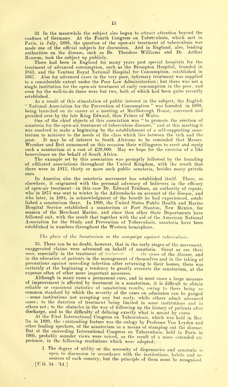 32. In the meanwhile the subject also began to attract attention beyond the confines of Germany. At the Fourth Congress on Tubertculosis, which met in Paris, in July, 1898, the question of the open-air treatment of tuberculosis was made one of the official subjects for discussion. And in England, also, leading authorities on the disease-, such as Dr. Theodore Williams and Dr. Arthur Ransom, took the subject up publicly. There had been in England for many years past special hospitals for the treatment of advanced consumption, such as the Brompton Hospital, founded in 1841, and the Ventnor Royal National Hospital for Consumption, established in 1867. Also for advanced cases in the very poor, infirmary treatment was supplied to a considerable extent under the Poor Law Administration; but there was not a single institution for the open-air treatment of early consximption in the poor, and even for the well-to-do there were but two, both of which had been quite recently established. As a result of this stimulation of public interest in the subject, the English  National Association for the Prevention of Consumption  was founded in 1898, being launched on its career at a meeting at Marlborough House, convened and presided over by the late King Edward, then Prince of Wales. One of the chief objects of this association was  to promote the erection of sanatoria for the open-air treatment of tuberculous diseases, and at this meeting it was resolved to make a beginning by the establishment of a self-supporting sana- torium to minister to the needs of the class which lies between the rich and the poor. It may be of interest to South Africans to be reminded that Messrs. Wernher and Beit announced on this occasion their willingness to erect and equip such a sanatorium at a cost of £20,000. May we hope for the exercise of a like benevolence on the behalf of South Africa. The example set by this association was promptly followed by the founding of affiliated associations throughout the United Kingdom, with the result that there were in 1913, thirty or more such public sanatoria, besides many private ones. In America also the sanatoria movement has established itself. There, as elsewhere, it originated with the personal advocacy of believers in the efficacy of open-air treatment—in this case Dr. Edward Trudeau, an authority of repute, who in 1873 was sent to winter in the Adirondacks on account of the disease, and who later, in 1884, in acknowledgment of the benefit he had experienced, estab- lished a sanatorium there. In 1899, the United States Public Health and Marine Hospital Service established a sanatorium at Fort Stanton, New Mexico, for seamen of the Merchant Marine, and since then other State Departments have followed suit, with the result that together with the aid of the American National Association for the Study and Prevention of Tuberculosis, sanatoria have been established in numbers throughout the Western hemisphere. The place of the Sanatoiium in the campaign against tuberculosis. 33. There can be no doubt, however, that in the early stages of the movement, exaggerated claims were advanced on behalf of sanatoria. Great as are their uses, especially in the treatment of iiiciivf'!i+ ' rly cases of the disease, and in the education of patients in the management of themselves and in the takino- of precautions against spreading infection after returning to their homes, there was certainly at the beginning a tendency to greatly overrate the sanatorium, at the expense often of other more important measures. _ Although in many cases a permanent cure, and in most cases a large measure of improvement is affected by treatment in a sanatorium, it is difficult to obtain reliable or consistent statistics of sanatorium results, owing to there beinn- no common standard by which the severity of the cases on admission can be gauged —some institutions not accepting any but early, Avhile others admit advanced cases; to the duration of treatment being limited in some institiitions and in others not; to the obstacles in the way of following up the history of patients after discharge, and to the difficulty of defining exactly what is meant by cures. AX the First International Congress on Tuberculosis, which was^held in Ber- lin in 1899, the outstanding feature was the eulogy by Professor Von Leyden and other leading speakers, of the sanatorium as a means of stamping out the disease. But at the succeeding International Congress on Tuberculosis, held in Paris in 1905, probably sounder views were voiced, as the result of a more extended ex- perience, in the following resolutions which were adopted: — 1. The degree of utility or the necessity of dispensaries and sanatoria is open to discussion in accordance with the institutions, habits and re- sources of each country, but the principle of them must be recognised _ [U.G. 34 -14.]