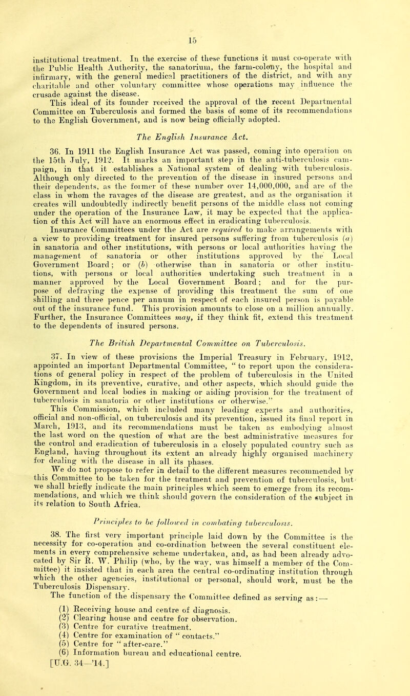 iiistitutioual treatment. In the exercise of these functions it must co-operate with the Public Health Aiithority, the sanatorium, the farm-colony, the hospital and infirmary, with the general medical practitioners of the district, and with any charitable and other voluntary committee whose operations may influence the crusade against the disease. This ideal of its founder received the approval of the recent Departmental Committee on Tuberculosis and formed the basis of some of its recommendations to the English Government, and is now being officially adopted. The English Insurance Act. 36. In 1911 the English Insurance Act was passed, coming into operation on the 15th July, 1912. It marks an important step in the anti-tuberculosis cam- paign, in that it establishes a National system of dealing with tuberculosis. Although only directed to the prevention of the disease in insured persons and their dependents, as the former of these number over 14,000,000, and are of the class in whom the ravages of the disease are greatest, and as the organisation it creates will undoubtedly indirectly benefit persons of the middle class not coming under the operation of the Insurance Law, it may be expected that the applica- tion of this Act Avill have an enormous effect in eradicating tuberculosis. Insurance Committees under the Act are required to make arrangements with a view to providing treatment for inspired persons suffering from tuberculosis (a) in sanatoria and other institutions, with persons or local authorities having the management of sanatoria or other institutions approved by the Local Government Board; or (h) otherwise than in sanatoria or other institu- tions, with persons or local authorities undertaking such treatment in a manner approved by the Local Government Board; and for the pur- pose of defraying the expense of providing this treatment the sum of one shilling and three pence per annum in respect of each insured person is payable out of the insurance fund. This provision amounts to close on a million annually. Further, the Insurance Committees may, if they think fit, extend this treatment to the dependents of insured persons. The British Departmental Committee on Tuberculosis. 37. In view of these provisions the Imperial Treasury in February, 1912, appointed an important Departmental Committee,  to report upon the considera- tions of general policy in respect of the problem of tuberculosis in the United Kingdom, in its preventive, curative, and other aspects, which should guide the Government and local bodies in making or aiding provision for the treatment of tuberculosis in sanatoria or other institutions or otherwise. This Commission, which included many leading experts and authorities, official and non-official, on tuberculosis and its prevention, issued its final report in March, 1913, and its recommendations must be taken as embodying almost the last M^ord on the question of what are the best administrative measures for the control and eradication of tuberculosis in a closely populated countij such as England, having throughout its extent an already highly organised machinery for dealing with the disease in all its phases. We do not propose to refer in detail to the different measures recommended by this Committee to be taken for the treatment and prevention of tuberculosis, but' we shall briefly indicate the main principles which seem to emerge from its recom- mendations, and wliich we think should govern the consideration of the subject in its relation to South Africa. Principles to he followed in comhating tuberculosis. 38. The first very important principle laid down by the Committee is the necessity for co-operation and co-ordination between the several constituent ele- ments in every comprehensive scheme undertaken, and, as had been already advo- cated by Sir R. W. Philip (who, by the way, was himself a member of the Com- mittee) it insisted that in each area the central co-ordinating institution through which the other agencies, institutional or personal, should work, must be the Tuberculosis Dispensary. The function of the dispensary the Committee defined as serving as: (1) Receiving house and centre of diagnosis. (2) Clearing house and centre for observation. (3) Centre for curative treatment. (4) Centre for examination of  contacts. (6) Centre for  after-care. (6) Information bureau and educational centre,