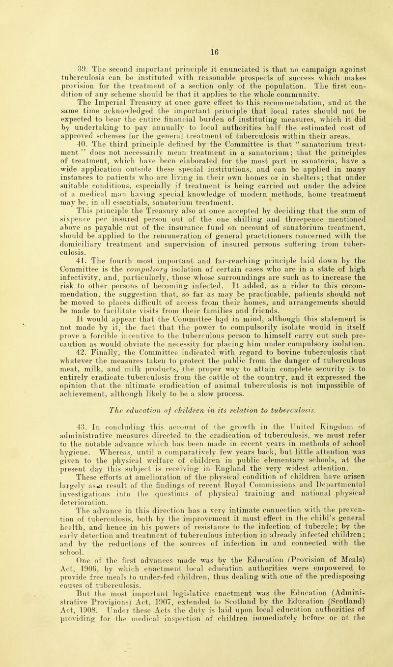 39. The second important principle it enunciated is tliat no campaign against tuberculosis can be instituted with reasonable prospects of success which makes provision for the treatment of a section only of the population. The first con- dition of any scheme should be that it applies to the whole community. The Imperial Treasury at once gave etfect to this recommendation, and at the same time acknowledged the important principle that local rates should not be expected to bear the entire financial burden of instituting measures, which it did by undertaking to pay annually to local authorities half the estimated cost of approved schemes for the general treatment of tuberculosis within their areas. 40. The third principle defined by the Committee is that  sanatorium treat- ment  does not necessarily mean treatment in a sanatorium; that the principles of treatment, which have been elaborated for the most part in sanatoria, have a wide application outside these special institutions, and can be applied in many instances to patients who are living in their own homes or in shelters; that under suitable conditions, especially if treatment is being carried out under the advice of a medical man having special knowledge of modern methods, home treatment may be, in all essentials, sanatorium treatment. This principle the Treasury also at once accepted by deciding that the sum of sixpence per insured person out of the one shilling and threepence mentioned above as payable out of the insurance fund on account of sanatorium treatment, should be applied to the remuneration of general practitioners concerned with the domiciliary treatment and supervision of insured persons suffering from tuber- culosis. 41. The fourth most important and far-reaching principle laid down by the Committee is the compulsory isolation of certain cases who are in a state of high infectivity, and, particularly, those whose surroundings are such as to increase the risk to other persons of becoming infected. It added, as a rider to this recom- mendation, the suggestion that, so far as may be practicable, patients should not be moved to places difficult of access from their homes, and arrangements should be made to facilitate visits from their families and friends. It would appear that the Committee had in mind, although this statement is not made by it, the fact that the power to compulsorily isolate would in itself prove a forcible incentive to the tuberculous person to himself carry out such pre- caution as would obviate the necessity for placing him under compulsory isolation. 42. Finally, the Committee indicated with regard to bovine tuberculosis that whatever the measures taken to protect the public from the danger of tuberculous meat, milk, and milk products, the proper way to attain complete security is to entirely eradicate tuberculosis from the cattle of the country, and it expressed the opinion that the ultimate eradication of animal tuberculosis is not impossible of achievement, althoug-h likely to be a slow process. The education of children in its relation to tuberculosis. 43. In concluding this account of the growth in the United Kingdom of administrative measures directed to the eradication of tuberculosis, we must refer to the notable advance which has been made in recent years in methods of school hygiene. Whereas, until a comparatively few years back, but little attention was given to the physical welfare of children in public elementary schools, at the present day this subject is receiving in England the very widest attention. These efforts at amelioration of the physical condition of children have arisen largely aSiUi result of the findings of recent Royal Commis,sions and Departmental investigations into the questions of physical training and national physical deterioration. The advance in this direction has a very intimate connection with the preven- tion of tuberculosis, both by the improvement it must effect in the child's general health, and hence in his powers of resistance to the infection of tubercle; by the early detection and treatment of tuberculous infection in already infected children; and by the reductions of the sources of infection in and connected with the school. One of the first advances made was by the Education (Provision of Meals) Act, 1906, by which enactment local education authorities were empowered^ to provide free meals to under-fed children, thus dealing with one of the predisposing causes of tuberculosis. But the most important legislative enactment was the Education (Admini- strative Provisions) Act, 1907, extended to Scotland by the Education (Scotland) Act, 1908. Under these Acts tlie duty is laid upon local education authorities of providing for the medical inspection of children immediately before or at the