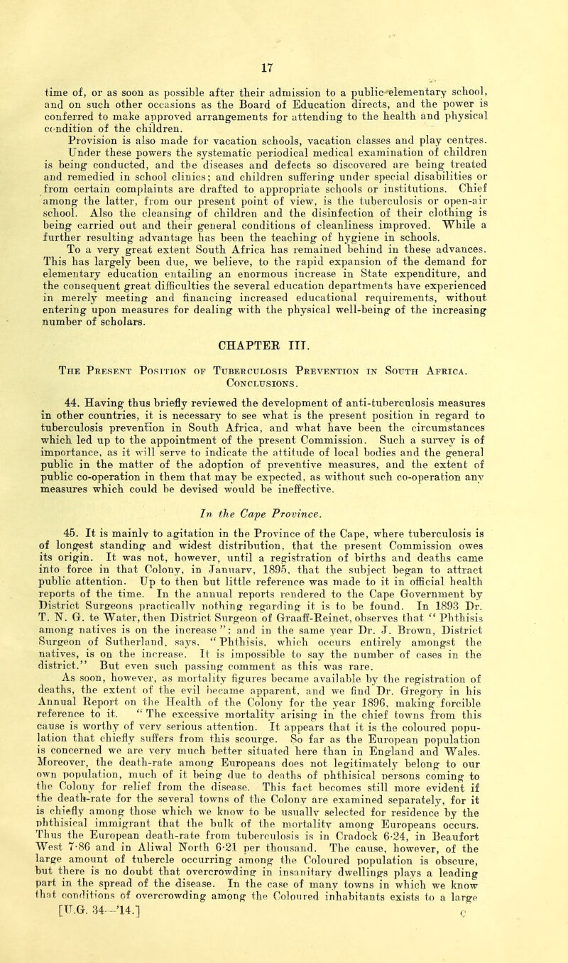time of, or as soon as possible after their admission to a public elementary school, and on such other occasions as the Board of Education directs, and the power is conferred to make approved arrangements for attending to the health and physical cc^ndition of the children. Provision is also made for vacation schools, vacation classes and play centres. Under these powers the systematic periodical medical examination of children is being conducted, and the diseases and defects so discovered are being treated and remedied in school clinics; and children suffering under special disabilities or from certain complaints are drafted to appropriate schools or institutions. Chief among the latter, from our present point of view, is the tuberculosis or open-air school. Also the cleansing of children and the disinfection of their clothing is being carried out and their general conditions of cleanliness improved. While a further resulting advantage has been the teaching of hygiene in schools. To a very great extent South Africa has remained behind in these advances. This has largely been due, we believe, to the rapid expansion of the demand for elementary education entailing an enormous increase in State expenditui'e, and the consequent great difficulties the several education departments have experienced in merely meeting and financing increased educational requirements, without entering upon measures for dealing with the physical well-being of the increasing number of scholars. CHAPTER III. The Present Position of Tuberculosis Prevention in South Africa. Conclusions. 44. Having thus briefly reviewed the development of anti-tuberculosis measures in other countries, it is necessary to see what is the present position in regard to tuberculosis prevention in South x^frica, and what have been the circumstances which led up to the appointment of the present Commission. Such a survey is of importance, as it will serve to indicate the attitude of local bodies and the general public in the matter of the adoption of preventive measures, and the extenb of public co-operation in them that may be expected, as without such co-operation any measures which could be devised would be ineffective. In the Cape Province. 45. It is mainly to agitation in the Province of the Cape, where tuberculosis is of longest standing and widest distribution, that the present Commission owes its origin. It was not, however, until a registration of births and deaths came into force in that Colony, in Januarv, 1895, that the siibject began to attract public attention. Up to then but little reference was made to it in official health reports of the time. In the annual reports rendered to the Cape Government by District Surg-eons practically nothing regarding it is to be found. In 1893 Dr. T. N. G. te Water, then District Surgeon of Graaff-Reinet, observes that  Phthisis among natives is on the increase; and in the same year Dr. J. Brown, District Surereon of Sutherland, says, Phthisis, which occurs entirely amongst the natives, is on the increase. It is impossible to say the number of cases in the district. But even such passing comment as this was rare. As soon, however, as mortality figures became available by the registration of deaths, the extent of the evil became apparent, and we find Dr. Gregory in his Annual Report on the Health of the Colony for the year 1896, making forcible reference to it.  The excessive mortality arising in the chief towns from this cause is worthy of verv serious attention. It appears that it is the coloured popu- lation that chiefly suffers from this scourge. So far as the European population is concerned we are very much better situated here than in Engrland and Wales. Moreover, the death-rate among Europeans does not lejjitimately belong to our own population, much of it being due to deaths of phthisical persons coming to the Colony for relief from the disease. This fact becomes still more evident if the death-rate for the several towns of the Colony are examined separately, for it is chiefly among those which we know to be usuallv selected for residence by the phthisical immigrant that the bulk of the mortality among Europeans occurs. Thus the European death-rate from tuberculosis is in Cradock 6-24, in Beaufort West 7-86 and in Aliwal North 6-21 per thousand. The cause, however, of the large amount of tubercle occurring among the Coloured population is obscure, but there is no doubt that overcrowding- in insanitary dwellings plays a leading part in the spread of the disease. In the case of many towns in which we know that conditions of overcrowding among the Coloured inhabitants exists to a large [U.G. 34- -'14.-] g