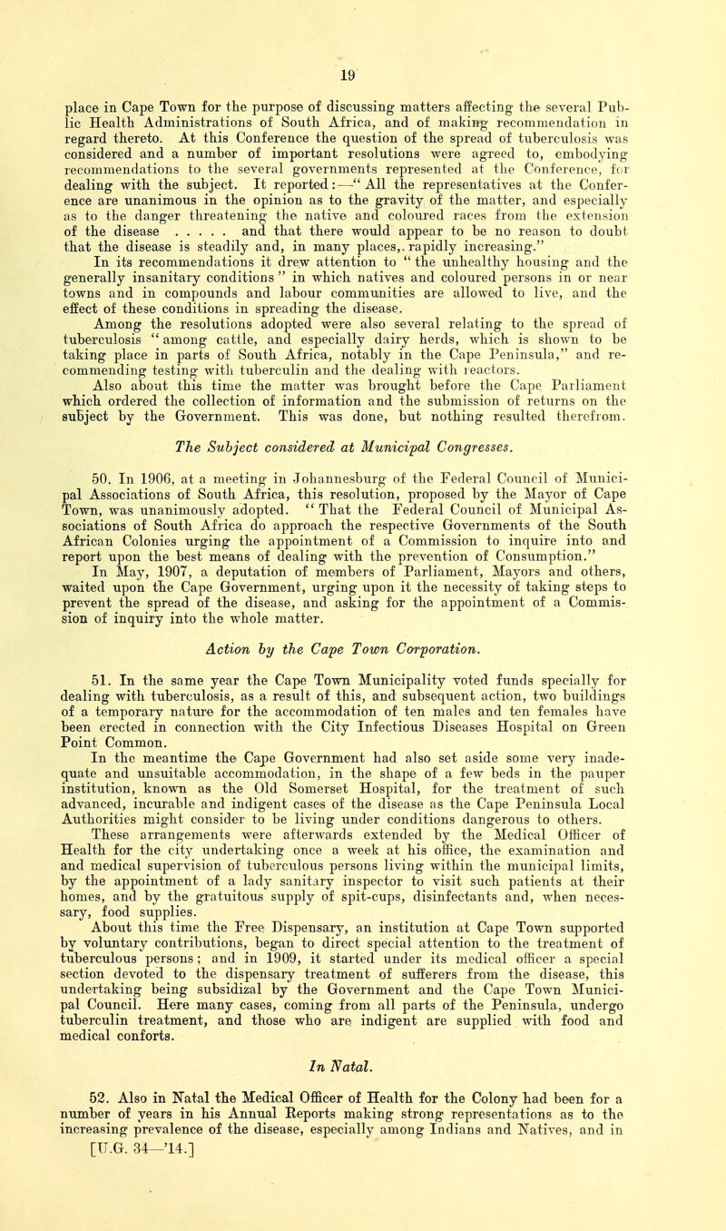 place in Cape Town for the purpose of discussing matters affecting t\w several Pub- lic Health. Administrations of South Africa, and of making recommendation in regard thereto. At this Conference the question of the spread of tuberculosis was considered and a number of important resolutions were agreed to, embodying recommendations to the several governments represented at the Conference, for dealing with the subject. It reported:—All the representatives at the Confer- ence are unanimous in the opinion as to the gravity of the matter, and especially as to the danger threatening the native and coloixred races from the extension of the disease and that there would appear to be no reason to doubt that the disease is steadily and, in many places,, rapidly increasing. In its recommendations it drew attention to  the unhealthy hoixsing and the generally insanitary conditions  in which natives and coloured persons in or near towns and in compounds and labour communities are allowed to live, and the effect of these conditions in spreading the disease. Among the resolutions adopted were also several relating to the spread of tuberculosis among cattle, and especially dairy herds, which is shown to be taking place in parts of South Africa, notably in the Cape Peninsula, and re- commending testing with tuberculin and the dealing with reactors. Also about this time the matter was brought before the Cape Parliament which ordered the collection of information and the submission of returns on the / subject by the Government. This was done, but nothing resulted therefrom. The Subject considered at Municipal Congresses. 50. In 1906, at a meeting in Johannesburg of the Federal Council of Munici- pal Associations of South Africa, this resolution, proposed by the Mayor of Cape Town, was unanimously adopted.  That the Federal Council of Municipal As- sociations of South Africa do approach the respective Governments of the South African Colonies urging the appointment of a Commission to inquire into and report upon the best means of dealing with the prevention of Consumption, In May, 1907, a deputation of members of Parliament, Mayors and others, waited upon the Cape Government, urging upon it the necessity of taking steps to prevent the spread of the disease, and asking for the appointment of a Commis-. sion of inquiry into the whole matter. Action by the Cape Town Corporation. 51. In the same year the Cape Town Municipality voted funds specially for dealing with tuberculosis, as a result of this, and subsequent action, two buildings of a temporary nature for the accommodation of ten males and ten females have been erected in connection with the City Infectious Diseases Hospital on Green Point Common. In the meantime the Cape Government had also set aside some very inade- quate and unsuitable accommodation, in the shape of a few beds in the pauper institution, known as the Old Somerset Hospital, for the treatment of such advanced, incurable and indigent cases of the disease as the Cape Peninsula Local Authorities might consider to be living under conditions dangerous to others. These arrangements were afterwards extended by the Medical Officer of Health for the city undertaking once a week at his office, the examination and and medical supervision of tuberctilous persons living within the municipal limits, by the appointment of a lady sanitary inspector to visit such patients at their homes, and by the gratuitous supply of spit-cups, disinfectants and, when neces- sary, food supplies. About this time the Free Dispensary, an institution at Cape Town supported by voluntary contributions, began to direct special attention to the treatment of tuberculous persons; and in 1909, it started under its medical officer a special section devoted to the dispensary treatment of sufferers from the disease, this undertaking being subsidizal by the Government and the Cape Town Munici- pal Council. Here many cases, coming from all parts of the Peninsula, undergo tuberculin treatment, and those who are indigent are supplied with food and medical conforts. In Natal. 52. Also in TTatal the Medical Officer of Health for the Colony had been for a number of years in his Annual Reports making strong representations as to the increasing prevalence of the disease, especially among Indians and Natives, and in