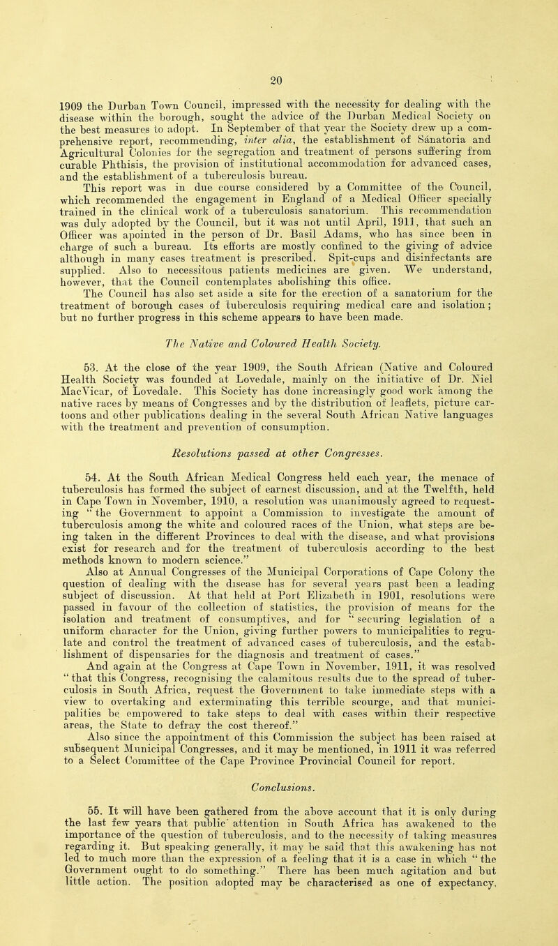 1909 the Durban Town Council, impressed witli the necessity for dealing with the disease within the borough, sought the advice of the Durban Medical Society on the best measures to adopt. In September of that year the Society drew up a com- prehensive report, recommending, inter alia, the establishment of Sanatoria and Agricultural Colonies for the segregation and treatment of persons sufiering from curable Phthisis, the provision of institutional accommodation for advanced cases, and the establishment of a tuberculosis bureau. This report was in due course considered by a Committee of the Council, which recommended the engagement in England of a Medical Officer specially trained in the clinical work of a tuberculosis sanatorium. This recommendation was duly adopted by the Council, but it was not until April, 1911, that such an Officer was apointed in the person of Dr. Basil Adams, who has since been in charge of such a bureau. Its efforts are mostly confined to the giving of advice although in many cases treatment is prescribed. Spit-cups and disinfectants are supplied. Also to necessitoiis patients medicines are given. We understand, however, that the Cotincil contemplates abolishing this office. The Council has also set aside a site for the erection of a sanatorium for the treatment of borough cases of 1;uberculosis requiring medical care and isolation; but no further progress in this scheme appears to have been made. The Native and Coloured Health Society. 53. At the close of the year 1909, the South African (Native and Coloured Health Society was founded at Lovedale, mainly on the initiative of Dr. Niel Mac Vicar, of Lovedale. This Society has done increasingly good work among the native races by means of Congresses and by the distribution of leaflets, picture car- toons and other publications dealing in the several South African Native languages with the treatment and prevention of consumption. Resolutions passed at other Congresses. 54. At the South African Medical Congress held each year, the menace of tuberculosis has formed the subject of earnest discussion, and at the Twelfth, held in Cape Town in November, 1910, a resolution was unanimously agreed to request- ing  the Government to appoint a Commission to investigate the amount of tuberculosis among the white and coloured races of the Union, what steps are be- ing taken in the different Provinces to deal with the disease, and what provisions exist for research and for the treatment of tuberculosis according to the best methods known to modern science. Also at Annual Congresses of the Municipal Corporations of Cape Colony the question of dealing with the disease has for several years past been a leading subject of discussion. At that held at Port Elizabeth in 1901, resolutions were passed in favour of the collection of statistics, the provision of means for the isolation and treatment of consumptives, and for  securing legislation of a uniform character for the Union, giving further powers to municipalities to regu- late and control the treatment of advanced cases of tuberculosis, and the estab- lishment of dispensaries for the diagnosis and treatment of cases. And again at the Congress at Cape Town in November, 1911, it was resolved  that this Congress, recognising the calamitous results due to the spread of tuber- culosis in South Africa, request the Government to take immediate steps with a view to overtaking and exterminating this terrible scourge, and that munici- palities be empowered to take steps to deal with cases within their respective areas, the State to defray the cost thereof. Also since the appointment of this Commission the subject has been raised at subsequent Municipal Congresses, and it may be mentioned, in 1911 it was referred to a Select Committee of the Cape Province Provincial Council for report. Conclusions. 55. It will have been gathered from the above account that it is only during the last few years that public' attention in South Africa has awakened to the importance of the question of tuberculosis, and to the necessity of taking measures regarding it. But speaking generally, it may be said that this awakening has not led to much more than the expression of a feeling that it is a case in which  the Government ought to do something. There has been much agitation and but little action. The position adopted may be characterised as one of expectancy.