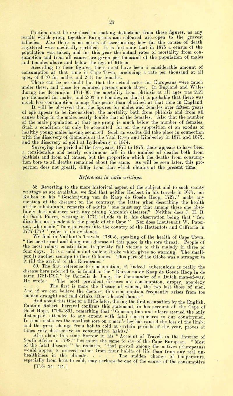 28 Caution must be exercised in making deductions from these figures, as aiiy results which group together Europeans and coloured are- open to the gravest fallacies. Also there is no means of ascertaining how far the causes of death registered were medically certified. It is fortunate that in 1875 a census of the population was taken, and for this year the actual rates of mortality from con- sumption and from all causes are given per thousand of the population of males and females above and below the age of fifteen. According to these fegures, there must have been a considerable amount of consumption at that time in Cape Town, producing a rate per thousand at all ages, of 3-70 for males and 2-47 for females. There can be no doubt but that the actual rates for Europeans were much under these, and those for coloured persons much above. In England and Wales during the decenuium 1871-80, the mortality from phthisis at all ages was 2.21 per thousand for males, and 2-03 for females, so that it is probable that there was much less consumption among Europeans than obtained at that time in England. It will be observed that the figures for males and females over fifteen years of age appear to be inconsistent, the mortality both from phthisis and from all causes being in the males nearly double that of the females. Also that the number of the male population at that age group is much below the number of females, Such a condition can only be accounted for on the supposition of an exodus of healthy young males having occurred. Such an exodus did take place in connection with the discovery of diamonds at the Vaal River and Kimberley in 1871 and 1872, and the discover}^ of gold at Lydenburg in 1874. Surveying the period of the five years, 1871 to 1875, there appears to have been a considerable and nearly continuous fall in the number of deaths both from phthisis and from all causes, but the proportion which the deaths from consump- tion bore to all deaths remained about the same. As will be seen later, this pro- portion does not greatly differ from that which obtains at the present time. References in early writings. 58. Reverting to the more historical aspect of the subject and to such scanty writings as are available, we find that neither Herbert in his travels in 1677, nor Kolben in his  Beschrijving van de Kaap de Goede Hoop, 1727, make any mention of the disease; on the contrary, the latter when describing the health of the inhabitants, remarks of adults  one must say that among these one abso- lutely does not meet with any pining (chronic) diseases. Neither does J. H. B. de Saint Pierre, writing in 1771, allude to it, his observation being that few disorders are incident to the people of the Cape. Nor does Lieutenant W. Pater- son, who made  four journeys into the country of the Hottentots and Caffraria in 1777-1779  refer to its existence. We find in Vaillant's Travels, 1780-5, speaking of the health of Cape Town,  the most cruel and dangerous disease at this place is the sore throat. People of the most robust constitutions frequently fall victims to this malady iu three or four days. It is a .sudden and violent stroke which gives no warning. The small- pox is another scourge to these Colonies. This part of the Globe was a stranger to it till the arrival of the Europeans. 59. The first reference to consumption, if, indeed, tuberculosis is really the disease here referred to, is found in the  Reizen na de Kaap de Goede Hoop'in de jaren 1781-1797, by Cornells de Jong, the Commander of a Dutch man-of-war. He wrote:  The most prevalent diseases are consumption, dropsy^ apoplexy . . . The first is more the disease of women, the two last those of men. And if we can believe the doctors, this consumption frequently arises from too sudden draught and cold drinks after a heated dance. And about this time or a little later, during the first occupation by the English. Captain Robert Percival confirms this statement, in his account of the Cape of Good Hope, 1796-1801, remarking that  Consumption and ulcers seemed the only distempers attended to any extent with fatal c'onsequences to our countrymen. In some instances the smallest sore on a man's leg hascaused the loss of the limb; and the great change from hot to cold at certain periods of the year, proves at times very destructive to consumptive habits. Also about this time Barrow in his  Account of Travels in the Interior of South Africa in 1798, has much the same to sav of the Cape European.  Most of the fatal diseases, he remarks, that prevail among the natives (Europeans) would appear to proceed rather from their habits of life than from any real un- healthiness in the climate. .... The sudden change of temperature, especially from heat to cold, may perhaps be one of the causes of the consumptive
