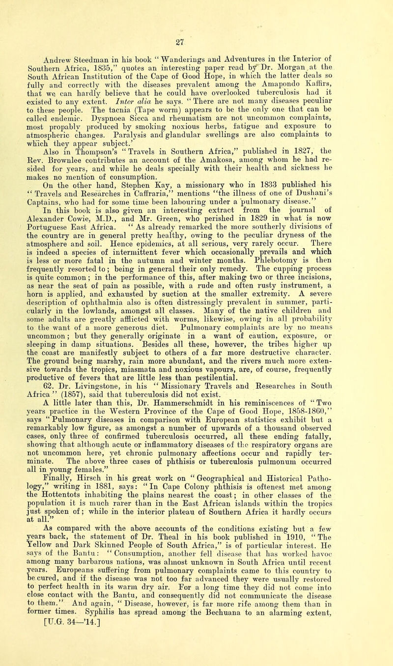 Andrew Steedman in his book  Wanderings and Adventures in the Interior of Southern Africa, 1835, quotes an interesting paper read by Dr. Morgan at the South African Institution of the Cape of Good Hope, in which the latter deals so fully and correctly with the diseases prevalent among the Amapondo Kaffirs, that WQ can hardly believe that he could have overlooked tuberculosis had it existed to any extent. InteT alia he says.  There are not many diseases peculiar to these people. The taenia (Tape worm) appears to be the only one that can be called endemic. Dyspnoea Sicca and rheumatism are not uncommon complaints, most propably produced by smoking noxious herbs, fatigue and exposure to atmospheric changes. Paralysis and glandular swellings are also complaints to which they appear subject.' Also in Thompson's  Travels in Southern Africa, published in 1827, the Eev. Brownlee contributes an account of the Amakosa, among whom he had re- sided for years, and while he deals specially with their health and sickness he makes no mention of consumption. On the otTier hand, Stephen Kay, a missionary who in 1833 published his  Travels and Eese^arches in Caffraria, mentions the illness of one of Dushani's Captains, who had for some time been labouring under a pulmonary disease. In this book is also given an interesting extract from the journal of Alexander Cowie, M.D., and Mr. Green, who perished in 1829 in what is now Portuguese East Africa.  As already remarked the more southerly divisions of the country are in general pretty healthy, owing to the peculiar dryness of the atmosphere and soil. Hence epidemics, at all serious, very rarely occur. There is indeed a species of intermittent fever which occasionally prevails and which, is less or more fatal in the autumn and winter months. Phlebotomy is then frequently resorted to; being in general their only remedy. The cupping process is quite common; in the performance of this, after making two or three incisions, as near the seat of pain as possible, with a rude and often rusty instrument, a horn is applied, and exhausted by suction at the smaller extremity. A sever© description of ophthalmia also is often distressingly prevalent in summer, parti- cularly in the lowlands, amongst all classes. Many of the native children and some adults are greatly afflicted with worms, likewise, owing in all probability to the want of a more generous diet. Pulmonary complaints are by no means uncommon; but they generally originate in a want of caution, exposure, or sleeping in damp situations. Besides all these, however, the tribes higher up the; coast are manifestly subject to others of a far more destructive character. The ground being marshy, rain more abundant, and the rivers much more exten- sive towards the tropics, miasmata and noxious vapours, are, of course, frequently productive of fevers that are little less than pestilential. 62. Dr. Livingstone, in his Missionary Travels and Researches in South Africa (1857), said that tuberculosis did not exist. A little later than this, Dr. Hammerschmidt in his reminiscences of  Two years practice in the Western Province of the Cape of Good Hope, 1858-1800, says  Pulmonary diseases in comparison with European statistics exhibit but a remarkably low figure, as amongst a number of upwards of a thousand observed cases, only three of confirmed tuberculosis occurred, all these ending fatally, showing that although acute or inflammatory diseases of the respiratory organs are not uncommon here, yet chronic pulmonary affections occur and rapidly ter- minate. The above three cases of phthisis or tuberculosis pulmonum occurred all in young females. Finally, Hirsch in his great work on Geographical and Historical Patho- logy, writing in 1881, says:  In Cape Colony phthisis is oftenest met among the Hottentots inhabiting the plains nearest the coast; in other classes of the population it is much rarer than in the East African islands within the tropics just spoken of; while in the interior plateau of Southern Africa it hardly occurs at all. As compared with the above accounts of the conditions existing but a few years back, the statement o£ Dr. Theal in his book published in 1910,  The Yellow and Dark Skinned People of South Africa, is of particular interest. He says of the Bantu :  Consumption, another fell disease that has worked havoc among many barbarous nations, was almost unknown in South Africa until recent years. Europeans suffering from pulmonary complaints came to this country to be cured, and if the disease was not too far advanced they were usually restored to perfect health in its warm dry air. For a long time they did not come into close contact with the Bantu, and consequently did not communicate the disease to them. And again,  Disease, however, is far more rife among them than in former times. Syphilis has spread among the Bechuana to an alarming extent,