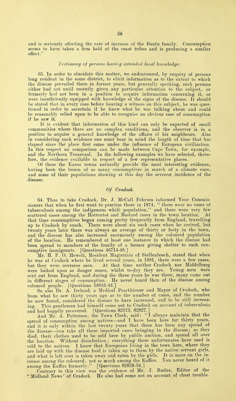 and is seriously affecting the rate of increase of the Bantu family. Consumption seems to have taken a firm hold of the coast tribes and is producing a similar effect. Testiviony of persons having extended local knowledge. 63. In order to elucidate this matter, we endeavoured, by enquiry of persons long resident in the same district, to elicit information as to the extent to which the disease prevailed there in former years, but generally speaking, such persons either had not until recently given any particular attention to the subject, or formerly had not been in a position to acquire information concerning it, or were insufficiently equipped with knowledge of the signs of the disease. It should be stated that in every case before hearing a witness on this subject, he was ques- tioned in order to ascertain if he knew what he war; talking about and could be reasonably relied upon to be able to recognise an obvious case of consumption if he saw it. It is evident that infonnation of this kind can only be expected of small communities where there are no complex conditions, and the observer is in a position to acquire a general knowledge of the affairs of his neighbours. Also in considering such evidence one must bear in mind the length of time that has elapsed since the place first came under the influence of European civilization. In this respect no comparison can be made between Cape Town, for example, and the Northern Transvaal. In the following examples we have selected, therei- fore, the evidence available in respect of a few representative places. Of these the Karoo towns naturally provide the most interesting evidence, having been the bourn of so many consumptives in search of a climate cure, and some of their populations showing at this day the severest incidence of the disease. Of Cradock. 64. Thus to take Cradock, Dr. J. McCall Fehrsen informed Your Commis- sioners that when he first went to practise there in 1874,  there were no cases of tuberculosis among the indigenous white population, and there were very few scattered cases among the Hottentot and Bastard races in the town location. At that time consumptives began coming pretty frequently from England, travelling up to Cradock by coach. There were about six such cases when he arrived, but twenty years later there was always an average of thirty or forty in the town, and the disease has also increased enormously among the coloured population of the location. He remembered at least one instance in which the disease had been spread to members of the family of a farmer giving shelter to such con- sumptive immigrants. [Questions 46714-48.] Mr. H. r. 0. Hewett, Resident Magistrate of Stellenbosch, stated that when he was at Cradock where he lived several years, in 1881, there were a few cases, but they were overseas men. At that time neither Cradock nor Middelburg were looked upon as danger zones, whilst to-day they are. YoujQg men were sent out from England, and during the three years he was there, many came out in different stages of consujnption. He never heard then of the disease among coloured people. [Questions 68641-44.] So also Dr. A. Ireland, a Medical Practitioner and Mayor of Cradock, who from what he saw thirty years ago as to the number of cases, and the number he now found, considered the disease to have increased, and to be still increas- ing. This gentleman had himself come out to Cradock on account of tuberculosis and had happily recovered. [Questions 82573, 82827.] And Mr. A. Patterson, the Town Clerk, said:  I always maintain that the spread of consumption among natives—and I have been here for thirty years, and it is only within the last twenty years that there has been _ any spread of the disease—you take all these imported cases bringing in the disease; as they died, their clothes used to be sold here by public auction, and spread all over the location. Without disinfection ; everything these unfortunates have used is sold to the natives. I know that Europeans living in the town here, where they are laid up with the disease food is taken up to them by the native servant girls, and what is left over is taken away and eaten by the girls. It is more on the ^in- crease among the coloured, not so much among the Kaffirs. You never heard of it among the Kaffirs formerly. [Questions 82828-34.] Contrary to this view was the evidence of Mr. J. Butler, Editor of the  Midland News' of Cradock. He also had come out on account of chest trouble.