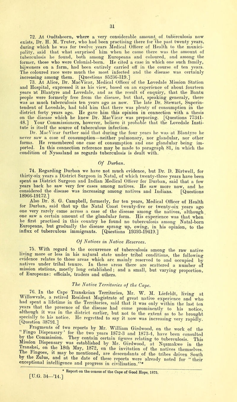 72. At Oudtslioorn, where a very considerable amount of tuberculosis now exists, Dr. H. M. Truter, who had been practising there for the past twenty years, during which he was for twelve years Sledical Officer of Health to the munici- pality, said that what surprised him when he came there was the amount of tuberculosis he found, both among Europeans and coloured, and among the former, those who were Colonial-born. He cited a case in which one such family, bijwoners on a farm, had been entirely carried off in the coui'se of ten years. The coloured race were much the most infected and the disease was certainly increasing among them. [Questions 85236-319.] 73. At Alice, Dr. MacVicar, Medical Officer of the Lovedale Mission Station and Hospital, expressed it as his view, based on an experience of about fourteen years at Blantyre and Lovedale, and as the result of enquiry, that the Bantu people were formerly free from the disease, but that, speaking generaly, there was as much tuberculosis ten years ago as now. The late Dr. Stewart, Superin- tendent of Lovedale, had told him that there was plenty of consumption in the district forty years ago. He gave him this opinion in connection with a thesis on the disease which he knew Dr. MacVicar was preparing. [Questions 77341- 48.] Your Commissioners, however, believe it probable that the Lovedale Insti- tute is itself the source of tuberculous infection. Dr. MacVicar further said that during the four years he wa.s at Blantyre he never saw a case of consumption—neither pulmonary, nor glandular, nor other forms. He remembered one case of consumption and one glandular being im- ported. In this connection reference may be made to paragraph 81, in which the condition of Nyasaland as regards tuberculosis is dealt with. Of Durban. 74. Regarding Durban we have not much evidence, but Dr. D. Birtwell, for thirty-six years a District Surgeon in Natal, of which twenty-three years have been spent as District Surgeon and Indian Medical Officer for Durban, said that a few years back he saw very few cases among natives. He saw more now, and he considered the disease was increasing among natives and Indians. [Questions 18966-19172.] Also Dr. S. G. Campbell, formerly, for ten years, Medical Officer of Health for Durban, said that up the Natal Coast twenty-five or twenty-six years ago one very rarely came across a case of the disease among the natives, although one saw a certain amount of the glandular form. His experience was that when he first practised in this country he found no tuberculosis among Natal-born Europeans, but gradually the disease sprang up, owing, in his opinion, to the influx of tuberculous immigrants. [Questions 19393-19419.] Of Natives in Native Reserves. _ _ 75. With regard to the occurrence of tuberculosis among the raw native living more or less in his natural state under tribal conditions, the following evidence relates to those areas which are. mainly reserved to and occupied by natives under tribal tenure. In these areas there are scattered a number ol mission stations, mostly long established; and a small, but varying proportion, of Europeans: officials, traders and others. The Native Territories of the Cape. Cape Transkeian Territories, Mr. W. M. Liefeldt, living at Willowvale, a retired Resident Magistrate of great native experience and who had spent a lifetime in the Territories, said that it was only within the last (en years that the presence of the disease had come prominently to his notice although it was in the district earlier, but not to the extent as to be brought specially to his notice. He regretted to say it now was increasing very rapidly [Question 38791.] o j i j ^ Fragments of two reports by Mr. William Girdwood, on the work of the Imgo Dispensary' for the two years 1872-3 and 1873-4, have been consulted by the Commission. They contain certain figures relating to tuberculosis. This Mission Dispensary was established by Mr. Girdwood, at Nqamakwe in the Iranskei, on the 18th May, 1872, on the invitation of the natives themselves, i +1, /T^' ^^^ ^® mentioned, are descendants of the tribes driven South by tlie_ Zulus, and at the date of these reports were already noted for  their exceptional intelligence and progress in civilisation.* * Report on the census of the Cape of Good Hope, 1875