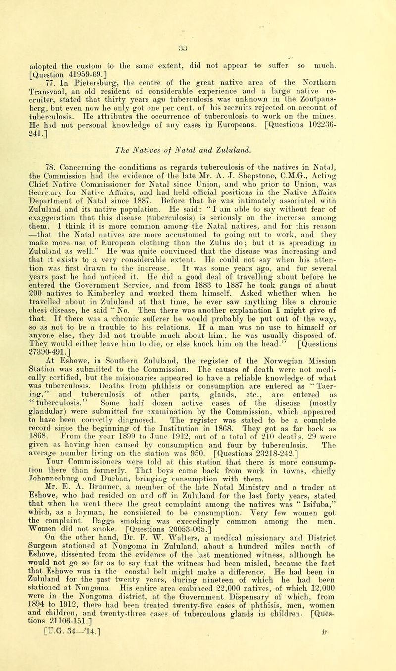 adopted the custom to the sanie extent, did not appear to suiter so miich. [Question 41959-69.] 77. In Pietersburg, the centre of the great native area of the Northern Transvaal, an old resident of considerable experience and a large native re^- cruiter, stated that thirty years ago tuberculosis was unknown in the Zoutpans- berg, but even now he only got one per cent, of his recruits rejected on account of tuberculosis. He attributes the occurrence of tuberculosis to work on the mines. He had not personal knowledge of any cases in Europeans. [Questions 103236- 241.] The Natives of Natal and Zululand. 78. Concerning the conditions as regards tuberculosis of the natives in Natal, the Commission had the evidence of the late Mr. A. J. Shepstone, C.M.Gr., Acting Chief Native Commissioner for Natal since Union, and who prior to Union, was Secretary for Native Affairs, and had held official positions in the Native Affairs Department of Natal since 1887. Before that he was intimately associated with Zululand and its native population. He said:  I am able to say without fear of exaggeration that this disease (tuberculosis) is seriously on the increase among them. I think it is more common among the Natal natives, and for this reason —that the Natal natives are more accustomed to going out to work, and they make more use. of European clothing than the Zulus do ; but it is spreading in Zululand as well. He was quite convinced that the disease was increasing and that it exists to a very considerable extent. He could not say when his atten- tion was first drawn to the increase. It was some years ago, and for several years past he had noticed it. He did a good deal of travelling about before he entered the Government Service, and from 1883 to 1887 he took gangs of about 200 natives to Kimberley and worked them himself. Asked whether when he travelled about in Zululand at that time, he ever saw anything like a chronic chest disease, he said  No. Then there was another explanation I might give of that. If there was a chronic sufferer he would probably be put out of the way, so as not to be a trouble to his relations. If a man was no use to himself or anyone else, they did not trouble much about him; he was usually disposed of. They would either leave him to die, or else knock him on the head. [Questions 27390-491.] At Eshowe, in Southern Zululand, the register of the Norwegian Mission Station was submitted to the Commission. The causes of death M-ere not medi- cally certified, but the misionaries appeared to have a reliable knowledge of what was tuberculosis. Deaths from phthisis or consumption are entered as  Taer- ing, and tuberculosis of other parts, glands, etc., are entered as tuberculosis. Some half dozen active cases of the disease (mostly glandular) were submitted for examination by the Commission, which appeared to have been correctly diagnosed. The register was stated to be a complete record since the beginning of the Institution in 1868. They got as far back as 1868. From the year 1899 to June 1912, out of a total of 210 deatli.s, 29 were given as having been caused by consumption and four by tuberculosis. The average number living on the station was 950. [Questions 23218-242.] Your Commissioners were told at this station that there is more consump- tion there than formerly. That beys came back from work in towns, chiefly Johannesburg and Durban, bringing consumption with them. Mr. E. A. Brunner, a member of the late Natal Ministry and a trader at Eshowe, who had resided on and off in Zululand for the last forty years, stated that when he went there the great complaint among the natives was  Isifuba, which, as a hiyman, he considered to be consumption. Very few women got the complaint. Dagga smoking was exceedingly common among the men. Women did not smoke. [Questions 20053-065.] On the other hand, Dr. E. W. Walters, a medical missionary and District Surgeon stationed at Nongoma in Zululand, about a hundred miles north of Eshowe, dissented from the evidence of the last mentioned witness, although he would not go so far as to say that the witness had been misled, because the fact that Eshowe was in the coastal belt might make a difference. He had been in Zuhrland for the past twenty years, during nineteen of which he had been stationed at Nongoma. His entire area embraced 22,000 natives, of which 12,000 were in the Nongoma district, at the Grovemment Dispensary of which, from 1894 to 1912, there had been treated twenty-five cases of phthisis, men, women and children, and twenty-three cases of tuberculous fflands iri childfen.' [Qties- tions 21106-151.] [U,G, 34-14.] , U