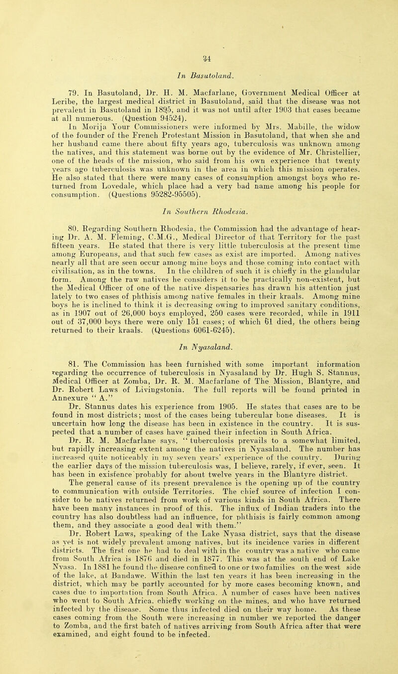 In Basutoland. 79. In Basutoland, Dr. H. M. Macfarlane, Government Medical Officer at Leribe, the largest medical district in Basutoland, said that the disease was not prevalent in Basutoland in IS^b, and it was not until after 1903 that cases became at all numerous. (Question 94524). In Morija Your Commissioners were informed hy Mrs. Mabille, the widow of the founder of the French Protestant Mission in Basutoland, that when she and her husband came there about fifty years ago, tuberculosis was imknown among the natives, and this statement was borne out by the evidence of Mr. Christellier, one of the heads of the mission, who said from his own experience that twenty years ago tuberculosis was unknown in the area in which this mission operates. He also stated that there were many cases of consumption amongst boys who re- turned from Lovedale, which place had a very bad name among his people for consumption. (Questions 95282-95505). In Southern Rhodesia. 80. Eegardiug Southern Rhodesia, the Commission had the advantage of hear- ing Dr. A. M. Fleming, C.M.G., Medical Director of that Territory for the past fifteen years. He stated that there is very little tuberculosis at the present time among Europeans, and that such few cases as exist are imported. Among natives nearly all that are seen occur among mine boys and those coming into contact with civilisation, as in the towns. In the children of such it is chiefly in the glandular form. Among the raw natives he considers it to be practically non-existent, but the Medical Officer of one of the native dispensaries has drawn his attention just lately to two cases of phthisis among native females in their kraals. Among mine boys he is inclined to think it is decreasing owing to improved sanitary conditions, as in 1907 out of 26,000 boys employed, 250 cases were recorded, while in 1911 out of 37,000 boys there were only 151 cases; of which 61 died, the others being returned to their kraals. (Questions 6061-G245). In Nyasaland. 81. The Commission has been furnished with some important information regarding the occurrence of tuberculosis in Nyasaland by Dr. Hugh S. Stannus, Medical Officer at Zomba, Dr. R. M. Macfarlane of The Mission, Blantyre, and Dr. Robert Laws of Livingstonia. The full reports will be found printed in Annexure  A. Dr. Stannus dates his experience from 1905. He states that cases are to be found in most districts; most of the cases being tubercular bone diseases. It is uncertain how long the disease has been in existence in the country. It is sus- pected that a number of cases have gained their infection in South Africa. Dr. R. M. Macfarlane says,  tuberculosis prevails to a somewhat limited, but rapidly increasing extent among the natives in Nyasaland. The number has increased quite noticeably in my seven years' experience of the country. Durin<i,' the earlier days of the mission tuberculosis was, I believe, rarely, if ever, seen. It has been in existence probably for about twelve years in the Blantyre district. The general cause of its present prevalence is the opening up of the country to communication with outside Territories. The chief source of infection I con- sider to be natives returned from work of various kinds in South Africa. There have been many instances in proof of this. The influx of Indian traders into the country has also doubtless had an influence, for phthisis is fairly common among them, and they associate a e:ood deal with them. Dr. Robert Laws, speaking of the Lake Nyasa district, says that the disease as yet is not widely prevalent among natives, but its incidence varies in different districts. The first one he had to deal with in the country was a native who came from South Africa is 1876 and died in 1877. This was at the south end of Lake Nyasa. In 1881 he found tho disease confine's to one or two families on the west side of the lake, at Bandawe. Within the last ten years it has been increasing in the district, which may be partly accounted for Isy more cases becoming known, and cases due to importation from South Africa. A number of cases have been natives who went to South Africa, chiefly working on the mines, and who have returned infected by the disease. Some thus infected died on their way home. As these cases coming from the South were increasing in number we reported the danger to Zomba, and the first batch of natives arriving from South Africa after that were examined, and eight found to be infected.